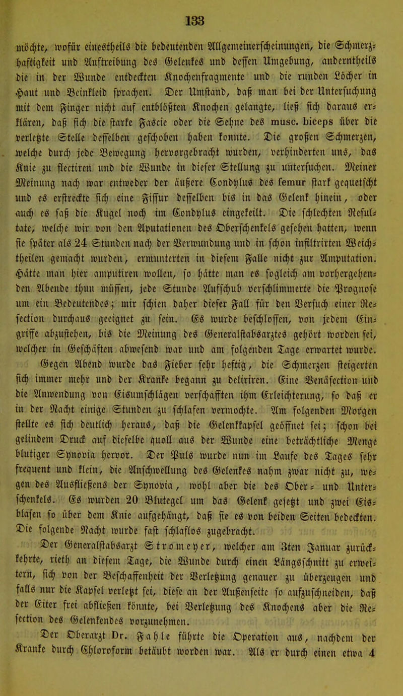 mbä)tt, uiofür etncöt(;eilö bic bebcutenbcu SlUgeiucincvfc^cinuugen, bie ©d^mctj* i^aftigfcit unb Sluftrcihmg m ©cleufeö unb bcffcn Unigeljung, anberntljcitiS bie in bcr SBimbe cntbccftm Änod^cnfragmcntc unb bie runbcn fiöc^er in .^aut unb S3cinfkib fprac^cn. SDcr Umfianb, ba§ man bei bcr Unter[u(I;un3 mit bcm giuger nidit auf eutWö^ten Äno^en gelangte, lief ftc^ barauö er* flciren, baf ftc^ bie fiarfc gaöcic ober bie ®efjne beö musc. biceps über bic »erlebte ©teile bejfclbcn gcfd)otcu ^abcn fonntc. SDie großen @d;merjen, i»el(J)c burdj jebc Sciücgung l;crüorgebra^t würben, r>crl;inbcrten unö, baö Änie ju flectircn unb bie SBunbe in biefcr Stellung ju untcrfudjen. Timm föieinung nad; war cntiuebcr bcr auf cre gonb^Iuö bcö femur jlarf gcquctfd)t unb eö erftredte fid; eine gifur bcj[eltcn biö in baö ©elcnf l;inein, ober rtud^ (§ fa§ bie Äugcl noc^ im (Jonb^Iuö cingefcilt. SDie [c|led;ten JRefuU täte, we(d;e wir »on bcn SUjutationcn beö Obcrfd;enfe[ö gefel;en l;atten, wenn jte fpatcr atö 24 «Stunbcn nad; ber SScrwunbung unb in fd;on infiltrirtcu SBcic^; H)nkn gemalt würben, ermunterten in biefem J^aüe nidjt jur 2lm)3Utation. ^dttc man Ijier amputiren woEen, fo I;dtte man eö foglcic^ am öorI;ergel;eni ben Slbenbc tt)un rnüffen, jebc @tunbe Stuffc^ub »erfAlimmerte bie ^Prognofe um ein Sebeutenbe^^ mir fc^ien bafier bicfer galt für bcn SSerfud^ einer 91c* fection bur^auS geeignet ju fein, würbe befe^Ioffcn, »on jcbem ©ins griffe at^uftcljen, hi& bic 3Keinung beö ©eneralfiaböar^tcö gef;ört worben fei, welcher in @ef(^dften abwcfenb war unb am fotgenben Jage erwartet würbe. ©egcn Slbcnb Würbe baö giebcr fel}r I;cftig, bie @d;mcrjcu jieigcrtcn immer me^r unb bcr tranfe begann ju bclirircn. ginc 5Bcndfcction unb bic Stnwcnbung »on ®iöumfd)ldgen berfi^ajftcn i^m Erleichterung, fo baf er in ber 9?ad)t einige ©tunben ju fdjlafcn «ermoc^te. 2tm folgenbcn S'Jorgen ftcntc eö fid; bcutlic^ l;erauö, baf bic ®clenffa)3fcl geöffnet feij fc^on bei gclinbem SDrucf auf bicfclbc quoE auö bcr SBunbe eine betrdc^tli^c aJJengc blutiger St)noüia l;er»or. 2)cr ^^ulö würbe nun im Saufe bcö 2ageö fcl;r frequcnt unb flein, bie 3lnfd)wcllung beö ©elcnfcö na§m jwar niä)t ju, wcs gen beä 2(uöflic§enä bcr ©^noöia, woI;l aber bie be« Cbcr * unb Unter« fd;entcl«. @ö würben 20 Slutegcl um baS ©elenf ge)c^t unb jwei @i6; blafcn fo über bem Änic aufgel^dngt, baf fte eö »on beibcn ©eiten bebetftcn. !Die folgenbe 9?ad;t würbe faft fd;lafloö jugebrac^t. 2)er ©cneraljiaböarjt ©trome^cr, welcher am 3tcn Januar jurüct-- Ui)rk, xitü) an bicfcm Stage, bie SBunbe bur^ einen Sängöfc^nitt ju erwei* tern, ftd) »on ber Scfd)affen^eit bcr Scrlc^ung genauer ju überjcugeu unb. faüö nur bie Äa»fcl »erlebt fei, biefe an bcr Stufenfeite fo aufjufd;neibcn, bag bcr giter frei abfliegen fonntc, bei 2}crle^ung bcö Änod;cn3 aber bie Sie* fection bc« ©clenfenbcäi »orjuncl;mcn. 2)er Obcrarjt Dr. gaf;lc fül;rtc bie O^jcration auö, nad^bem ber Äranfc bur^ (Stjloroform betäubt worben war. Sllö er burd^ einen etwa 4