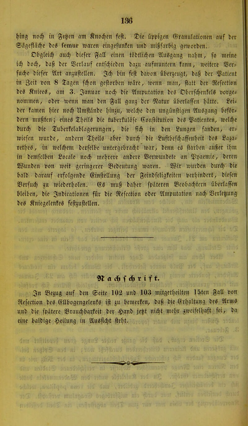 136 f)ma, nod) in ge^en am Änoc^cn fcfl. Die ü)ß'p\<$,cn (5)ramitationcn niif bcr ®flgcft(lrf)c M femur tonvcn cingcfunTen iinb ini^fart'iß gcivorbcn. Otigleic^ auS) tiefet JJatI einen tßbt(id;en 2(uggang nal;m, fo meine ic^ iod), baf bcr Serlauf entf(^ieben baju aufmuntern fnnn, weitere SSer; fudje biefer 5lrt ansuftelfen. 3* tin fefl bavon iikrjcugt, baf ber $iatient in Qcit »on 8 2:agen fc^on gefiorfcen Wäre, trenn man, flatt ber iRefeetion be« Äniecö, am 3. Januar nod; bic 2lm})utation beg Otcrf<^enfeI« »orge? nommen, ober mm man ben galt ganj bcr 9Jatur ükrlaffen ^tte. itu bcr famen I;iei- nod; Umfidnbc I;inju, mlä)i ben ungönfligen 9(u3gang Deför« bern mußten; eineö 2;f;ei(« bie tuBerfuIöfe ßonfiitution beg *ßaticntcn, irelcfie burc^ bie Sukrfelatlagerungcn, bie jt^ in ben Sungen fanben, er« »icfen mürbe, anbern Sljcilö ater burc^ bie fiufttiefd;affenl;eit beö Sa^a- ret^eö, in meld;em berfetk untergebracht mar, benn e8 ftarben auf er if)m in bcmfeltten Socale noc^ mcl;rere anberc SScrmunbete an $t)aemie, beren SBunben r»on meit geringerer Scbeutung maren. SBir mürben burc^' bie talb barauf erfolgenbe ßinftetlung ber geinbfeligTeitcn »crl;inbert, biefen S3erfu(^ mieberI;oIen. muf bafier fpateren 5Beok(f)tcrn ükriaffen Gleiten, bie 3nbicationen für bie SRefection ober Stmputation nad) a3ertc|ung beö ÄniegelenTeS feftjujlctlen. : ,3n SSejug auf ben Seite 102 unb 103 mitgct^ciüen 15ten gaU »on aiefection bcs eübogengclenfö ift temcrfen, ba^ bie grl;altung beö Slrmö unb bie fpätere 58raucf)(mrfeit bcr ^anb je^t md;t me^r imcifcl()aft., [ei, ba eine t'albige Teilung in 5(ugfid;t fic(;t.