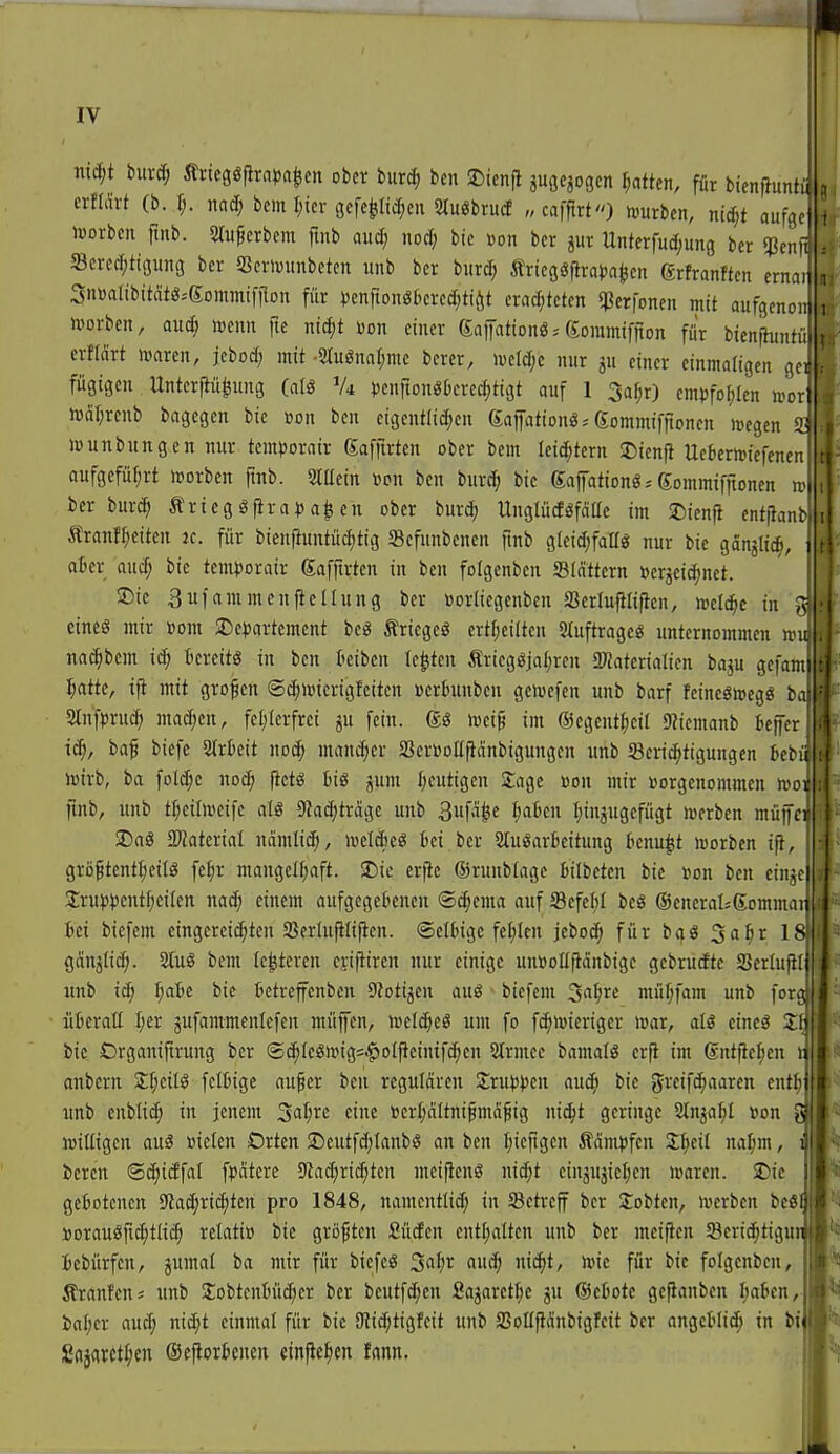 ni^t buvd; Ärieggflra^ja^cn ober burc^ ben 2)icnjl äugciogcn Ratten, für bienfiunti crflärt (b. 1;. mä) bem I;icr gcfcpc^en 2tu«brucf „cafftrt) hjurbcn, mä)t aufgej lüorbcn ftub. Slufcrbem ftnb aud; nod; bie ßon bcr jur Unterfud;ung ber 5?cnß Scred;tigung bcr SScrlvunbetcn unb bcr burd; tricggfirat)a(jcn ßrfranftcn ernai] Snvattbttätö-'Sommifflon für vcnrtongbcrcd^tiöt cradjtctcn qgcrfoncn mit aufgcnoij n)orben, aud; lucnn fie niä)t »on einer Saptionö. gommiffton für bienftuntü. erffärt ivaren, jebod; mit -Slugnarjmc berer, ivel^c nur gu einer einmaligen gcr fügigen Untcrjiu|ung (aU Vi ijcnfiongtcrec^ttgt onf 1 3a^r) cm)3foI;Ien n^or iväl^rcnb bagcgcn bic »on bcn eigentli(^cn ßaifationg* Sommifitoncn icegcn S Wunbungen nur temDorair gafftrten ober bcm Uiä)tnn SDicnfl Uebernjicfenen aufgeführt morbcn finb. 2ltlein »on bcn inxä) bic gafationö^ Sommifftonen ro bcr burc^ Äricgö|ira)5a^cn ober burc^ Unglüdöfaüe im 2)icnfl entjianb Äranf^citen 2c. für bienfiuntüdjtig Scfunbcnen ftnb glcid;fallg nur bic ganjlic^, atcr aud; bie tcm))orair Saffirtcn in bcn folgenben Slattcrn »crjeic^net. Sie Sufammcnficllung ber »orlicgcnbcn Serlujilifien, »el^c in ^^ eincö mir »om 25e)5artement bcg triegeö ertf;ciltcn S^uftrageö unternommen ini mäjim iä) t'crcttö in bcn kiben legten Äricgöjal)ren 2«atcrialicn baju gefami liattc, ifi mit großen ©c^ivicrigfcttcn ücrbunbcn gctocfcu unb barf fcineöujegg ba| 2lnfpruc() ma^cn, fcl;lerfrci ju fein, loci^ im ©cgent^cil 9?icmanb beffcr ic^, baf bicfc Strkit noc^ man^er aSerBoEfiänbigungcn unb S3cric^figungcn tcfüi toirb, ba foId;c nod; fictg tiö jum I;eutigen Sage üon mir Vorgenommen n^ot ftnb, unb tl)ciln)cifc als S^ad^tragc unb Buf^^e IjoJ'cn I;injugcfügt locrbcn rnüffcii !Da8 Tlakxial ndmlidj, lueldicö fcci ber StuöarBeitung bcnu^t »oorben if}, grö^tentljcilö fcf;r mangcl[;aft. 2)ic erpc ©runblagc Bilbctcn bie »on bcn cinjc Srujjjjcnt^eilcn na^ einem aufgegebenen ©c^cma auf Sefc^il bcö ©encraljßommaij id bicfcm eingereichten Scrlufilifien. ©clbigc fehlen jeboc^ für bqS Sa^r 18! gängtid;. 2luä bcm (enteren ci-ij!iren nur einige uuDottfidnbtge gebrudtc Scrlufili xmb idi Ijcil'e bic ttctrcffcnbcn S^otigen auö bicfcm ^a^n müf;fam unb forg. iitcraE I;er jufammenicfen müjfcn, »cldjeg um fo fc^iwicrtgcr mar, aU cincö Sfj bic Örganijtrung bcr ©(^IeSn.ng=$oipcintfd;en 2lrmcc bamals crfi im (sntficf;cn ij anbcrn S;t;ctlö fettige aufer ben regulären Sruls^jcn auc^ bie grcifdiaarcn entl)| unb enblic^ in jenem 3al;rc eine »crl;dltni^ma^ig nic^t geringe Slnja^I »on ^ loiUigcn auä Bielen Orten 2)eutfd;tanbö an bcn [;icfigcn kämpfen Z^dl ml)m, i bereu BS)iä\al f^jdtcrc Slac^rii^tcn mcijicnö ni^t cinjujicljcn ivarcn. £)ic geiotcncn Sta^ric^tcn pro 1848, namcntlid; in betreff bcr Sobten, »erben bcöf Dorauöfidjtlic^ relatio bie größten Süden cut[;altcn unb bcr mcificn 5Bcrid)tigu iebürfcn, jumal ba mir für bicfcö ^aijx auä) nic^t, loic für bic foIgcnbcn, ÄranJeu; unb SobtcnMc^cr bcr bcutfd;en fiajaret^c ju ®c6otc gefianbcn Imkn, ia^cr aud; nic^t einmal für bic r?id;tigfcit unb 23oIIpdnbigfcit ber ongcHic^ in bi Sajarct^en ©ejiorBenen «infic^ien fann.