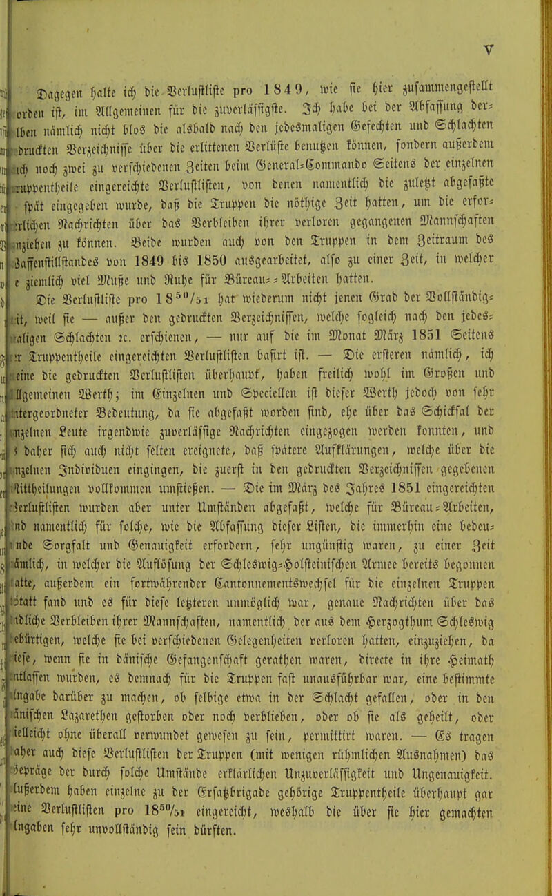 % Dacjcgcn l)a(tc id; bic Sevluflfiiie pro 1849, mt ftc ijin gufammenscflcHt )( rorkii i]\ im 'mimtinm für bic suverldffigfle. 3^) ^^c ki ber t>er. iji flben nämlid; nicf;t Moö bic nlöüalb nad; bcn jcbc^matigcn ®cfccf)tcn unb ©cf)Ia(^tcit 311 'sbrucftcn SSerjci^iuiJe ükr bic erlittenen a^crlüftc tcnu^cn fönncn, fonbern au^erbem m noc^ i^ti ju »erfc^iebcncn Seiten tcim ©enerat-gommanbo ©eitenö ber einzelnen i inUJ»)cntf)ci(e eingereichte Ser(u|llipen, m\ benen nanicntlicf) bic jule^t afcgefa^tc et . fpät eini3CGckn nnirbc, bap bic Srup^jcn bic nötljigc 3cit f;atten, um bic erfor-- ri srtidjen «TJatfiric^ten über baö a3erMeikn ifjrer »crlorcn gegangenen SWannfc^aften 33 snjie^en ju fönncn. 33cibc würben nud; »on bcn Xxwm^ in bcm 3eitraunt be« ti äiJaffenltiüjtanbeö »on 1849 tnö 1850 auögcarlicitet, dfo ju einer 3eit, in nield;cr TS e jicmlid) »iel SWufe unb JRuljc für Sürcau; = Strbciten Itattcn. t Die fficrhtfllific pro 18*/5i f;at wieberum nid^t jenen ®rab ber SBoUjidnbig; »dt, weil ftc — aufer bcn gebrudten gScrjeidjnifen, wcl^e fogtcid; nad; bcn jcbcö^ Hflligen @^la($tcn k. crfd)iencn, — nur auf bie im SWonat 2«ärj 1851 Seiten« Jr;r 2ru))^)cnt{;cile cingcreid;ten a3er(u|t(ipen Imftrt ift. — J)ic erftercn nämtic^, i^ ine bic gebrudten Serluliliftcn ükrf;auj3f, I;aten freilid; im ©rofien unb Ügemeinen SBertfij im ginsclnen unb ®))eciellcn ijl biefer SBertl) jcboc^ »on fefjr , itcrgcorbneter Sebeutung, ba fie abgefaßt worbcn fmb, ef;e ükr baö (g^icffat ber ii^etncn Seute irgenbwie jUDcrläffigc SZac^ric^tcn eingebogen werben fonnten, unb baljcr auc^ nid;t feiten ereignete, baf ff eitere Slufficirungen, wctd;c ütier bic njeluen 3nbi»ibucn eingingen, bic pcrfi in bcn gebrudten Serjei^niffcn gegeknen •ttijeilungcn »oHforamcn um|iie§cn. — 5Die im SWärj bcö ^a\)xt& 1851 eingcreiditcn H-rlufilijten würben akr unter Umflänbcn abgefaßt, wett^c für S3ürcau;Utrkitcn, üb namentlid) für foldie, wie bic Sltfapng biefer Siflen, bic immcrfiin eine icbcu; übe Sorgfalt unb ©cnauigfeit crforbern, fel;r ungünftig waren, ju einer Qtit . amlic^, in welker bic Stuflöfung ber Sd)(eöw{g;|>olfteinifchen 2(rmee icrcitö begonnen atte, auferbem ein fortwdf^renbcr Santonncmentöwcchfcl für bie ctnjelnen 3;ru)5})en -tatt fanb unb cS für biefe le^tercn unnioglit^ War, genaue 9?achricf)ten ükr baS ib(icf)e SSerkcikn if;rer SD^annfdjaften, namentlid) ber auö beut ^erjogt^um ©diteöwig >;bürtigen, \vdä)t fic ki ücrfc^iebencn ®e(cgcn{)eiten »crlorcn f;atten, cinjujieljcn, ba lefe, wenn jte in bdnifdjc ©efangcnfc^aft gcratf;en waren, birectc in il;re |)eimatf) Ulaffen würben, cö bemnac^ für bie Sru^JiJen fa|t unauöfü(;rkr war, eine kfiimmtc ii]aDc barüfcer ju ma^cn, oO fcI6ige etwa in ber Sc^tai^t gefallen, ober in ben 'iufd)en Sajaret[;cn gcftorkn ober noc^ »erkiekn, ober ob ftc a(ö ge^^eitt, ober '^llcidjt otjnc ükrall »erwunbet gewcfen jn fein, jjcrmittirt waren. — tragen 'cr aud) biefe aSerluftlijten ber Sru^j^jcn (mit wenigen rüljmli^en 2tuönal;men) baö präge ber i>uxä) fotdje Umfiänbc erflärlic^cn Unju»crldfftgfeit unb Itngenauigfcit. lußcrbem \)ahtn einzelne ju ber ®rfa|kigabe gcijörigc 2:ru))knt^ei(e ükrl;aupt gar mc SBerlufilijicn pro 185/5» eingereicht, wcöl;all) bie ükr jic ^icr gemad;tcn IngaBen feljr unDoüfidnbig fein bürften. L