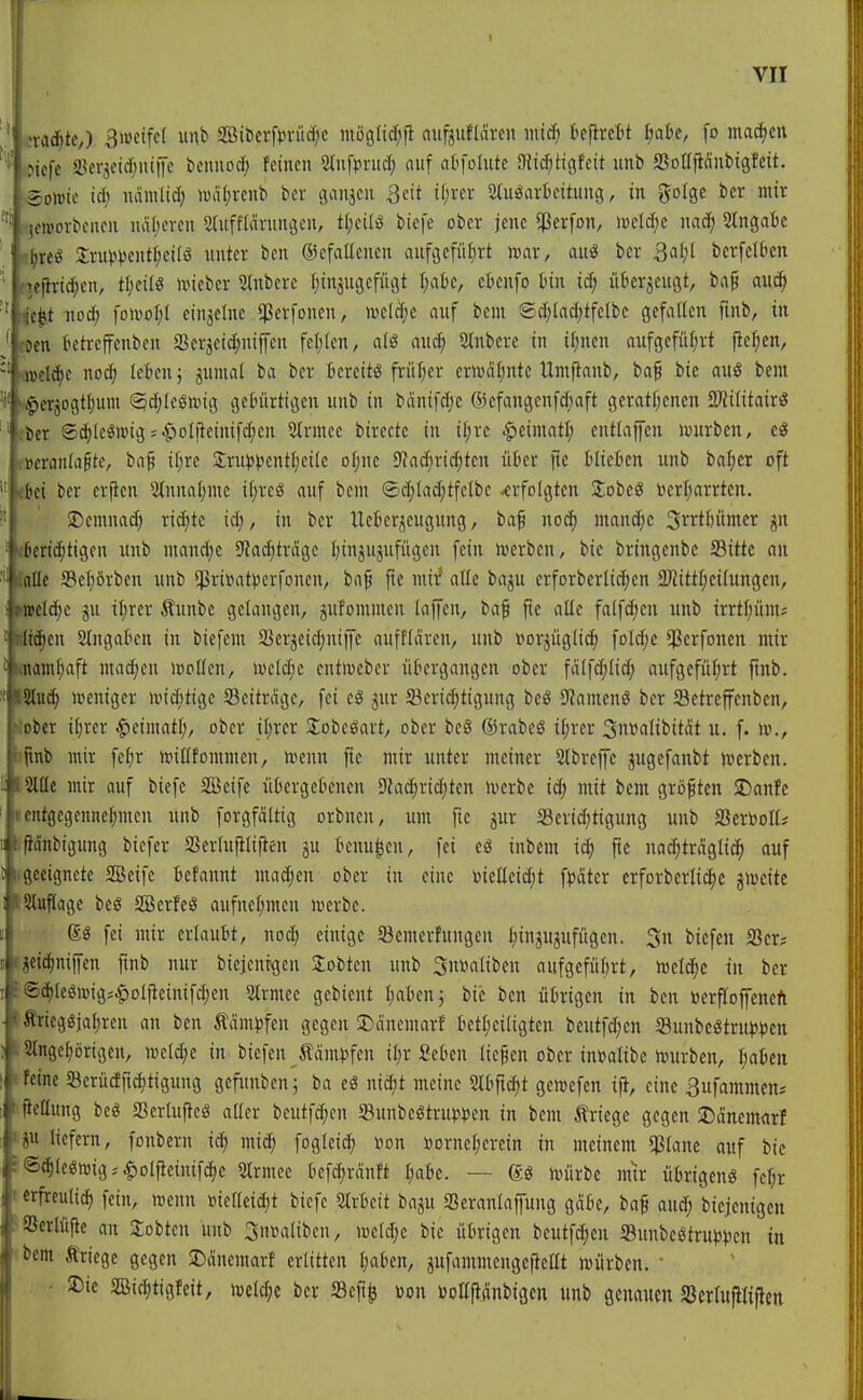 ■'f'Mc^tc,) Siüctfd unb SBit>cr[pvürf;c moglic^ijl aufjuflären intd; befirett i^abe, fo ma(i)cn ^icfc a3erjcidjni|Tc beimocf; feinen 5lnfpruclj auf atfolute 3li($Hcifeit unb SSonjtdnbißfcit. ; Sowie id; ndmlid; wdf)renb bcr ganjen 3eit i(;ver Stuöarkitung, in gotge ber mir I icworbenen ndljeven 3(ufflcivnnöcn, t(;cilö biefe ober jene ^erfon, »oeld^e mä) Slngaie ■ |;reö 2:rupi)ent(;ci(ö unter bcn ©efaUenen auftjefül^rt mx, auö bcr 3al;[ berfetbcn ^ej}rid)en, tljeilö lieber 5(nberc [jinjugefügt I;ak, cknfo bin id; überzeugt, ba^ au* ' ic^t nod; fowof;l einzelne ^erfonen, n^eldje auf bem ©d)(ad;tfclbc gefaüen fmb, in ' Den betrcffenben 23erjeid;niffcn fel)len, alö auc^ 2lnberc in i[;nen aufgefüljrt fief;en, iDct^e no^ leBcn; jumal ba bcr bereits früljcr crnjd[)ntc llmjtanb, baf bie auä bem ,pcrjogt()um (^d;Ieönug gebürtigen unb in bdnifd;e 63cfangenfd;aft geratfjcncn 2}Jititair« tcr (2d)leSwig = $olfteinifd;en 2trmec birecte in iljre |)eimatl; entlaffcn luurbcn, cS 1 i>era)iia^te, ba^ i[;re Sru^Jpentlieile oijne S^adjridjtcn über fic blieben unb bal)er oft ' 1 bei ber erfien 2lnnal;me iI;reS auf bem ®cl)lad;tfclbc -erfolgten 2;obcg üerijarrten. !' ' J)cmna(^ ri^te id;, in bcr Ucber^eugung, baf nod) mandjc S^rtbümer jn ' «beridjtigen unb mand)c S^ac^trcigc Ijinjujufügcn fein werben, bie bringenbc Sitte an lalle S3ef)örben unb $ri»at))erfoncn, baf fic mir* alle baju erforberlici^en ÜJJittfjcilungen, «»eld;e ju il;rer Äunbe gelangen, jufommen laffen, baf jie alle falfd)cn unb irrtljünu ttt^en Slngabcn in biefcm Serjeidjniffc auffldrcn, unb »or^üglic^ fold)e ^erfonen mir Miam^aft madjcn wollen, mld)t entmebcr übergangen ober fdlfdjlid; aufgefüljrt finb. ISluc^ »penigcr nnd;tige Scitrdgc, fei cö jnr SBcridjtigung beö 9?amenö ber Setreffenben, Äober iljrer ^dmati), ober il;rcr Jlobcöart, ober be§ förabeS il;rer Sn^alibität u. f. m., »tinb mir fc^r njiKfommen, wenn fie mir unter meiner 2lbreffc jugcfanbt werben. tSllle mir auf biefe SSeife iibcrgebencn D'Ja^ridjtcn werbe id; mit bem groftcn SDanfc (cntgegennelimcn unb forgfältig orbnen, um fte jur 5ßerid;tigung unb Scrtooll* (ßänbigung bicfer aSerlnfilifien ju benu^cn, fei eö inbem iä) pc nad;träglid^ auf iigeeignetc SBeife befannt mad;en ober in eine »icücidjt ^päkx erforberlic^e jwcite ISIuflagc beö 2Berfeö aufnel;men werbe. fei mir erlaubt, nod; einige Semerfungen tiin^ujufugen. 3n biefeu Scr? fjcid^nijfen fmb nur bieienrgcn lobten unb Sußaliben aufgefiibrt, welche in bcr ■©c^leöwigj$Dljteinifd)cn 2trmec gcbicnt Ijabcnj bie bcn übrigen in ben »crfloffeneft ttricgöjat;ren an ben täm)3fen gegen JDdnemarf bctl;eiligten bcutfd;cn 33unbcötru^)))en »Stngelorigen, weld;e in biefen ^dm^fen i^r fieben lief en ober tn»alibc würben, Ijaben (feine Serücfficljtigung gefunben; ba eä ni^t meine mf\ä)t gewefen ift, eine 3ufammen* pcllung beö aSerlujteä aller bcutfdjcn 58unbcötrutit)cn in bem Kriege gegen J)dnemarf ip liefern, fonberu ic^ mid; foglei(^ i^on »orneljercin in meinem $lane auf bie f®d)le«wig,'^olfteinifc^e Slrmcc befd;rdnft I;abe. — ®ö würbe mir übrigenö fc^r rerfrculid) fein, wenn »iellcid;t biefe 5lrbeit baju SSeranlaffung gdbe, baf and; bicjcnigcu ^aSerlüfle an lobten unb ^nvalibcn, wcld;e bie übrigen bcutfc^eu S3unbeötru)3Ven in <bem Äriege gegen JDdnemarf erlitten l;aben, jufammengefteat würben. ■ ■ 5Die Bid;tigfeit, weld;e bcr Scp^ »on üoKftiSnbigen unb genauen SJerlufiliftcn