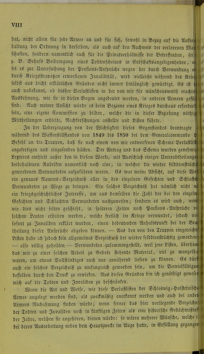 I;at, nic[;t allein für jcbc SMrnice an unb für fid;, [oWoI;l in 58cjug auf bic 5(ufre Ijaltung bcr Orbmtng in bcrfcIOcn, alö aud) auf bcu Sh^roeiö bcr »criorcncn fcf;aftcn, fonbcrn namcntlid; aucf; für bic «ßriüatuerfjaltniffc bcr Sictrcffcnben, fei j. ©. a3cl;ufö SBeitringung cincö JobtenfcI;cincg in grbfdjafWangcIcgcnfjcitcn, fei c« jur tluterfuc(;ung ber $cufiou«52tnfvrüd;c mcgcn bcr burd; Scrwunbung burd) Äricgöflra^ja^cn crlvorticncu 3uüalibität, U)irb mctieidjt »cifjrenb bc« Ärie fcltfi aus Ieid;t evfdirlic^cn ©rüuben ni($t immer I;in[änglid) gehjürbigt. 6« i(i : au^ nnkfannt, 06 btgficr ^ßcriujllificn in bcr \m\ mir für »ünfd;cueii»crt[; cro^t SJluSbe^nung, wie fic in biefen 58ogen angebeutet »uorbcn, in anbercn Slrmeen ge fmb. 9tad; meiner 2tnfid;t »vürbc cö beim Scginne cincö Äriegcö bur(^auö crforbcr: fein, eine eigene gommiffiou ju bilbcu, iveldjc bic in biefcr öcjieljung nötf;i^ a^littfjcitungen erijicite, SJadjforfdjungcn aufteilte unb Siflcn führte. 5n ber Ueberjcugung von ber SBic^tigfcit bicfcS ©egenftanbeö beantragte iDat^rcnb bcö SBaffenftillftanbe« »on 1849 bis 1850 bei bem ©cneralcommanbc C 33efef)I an bie 2;ru)3))cn, ba§ fic nad; einem üon mir entworfenen ®^cma' Sßcriuftliil anzufertigen unb einjufenben I)atten. I)cr Slntrag unb baö ®^cma ujurbcn genelimu Sc^tcreS cntl;iclt aufcr bcu in biefem 2Berfe, mit 2luöfd)Iu^ einiger llnterabtf)eiluiuic| teibef^aUenen SHubrifen namcntlid; nod; eine, in ivcidicr bie iviebcr fcIbbienjttüdMl gcivorbcncn SSeriüunbcteu auf5ufü[;rcn umren. SS toar meine Stbp^t, auf biefc 2i^c| ein genaues 9?amenö; SBcrjciiini^ atter in bcn eiuäcincn ©efet^tcn unb (gAIad'tl 5ßern)unbeten ju Söcge ju bringen. Sin foIc^cS Sßerjeic^inif I}at uämlicf) nidit u| ein frtegSgefd)id;t(id;eS S'itereffc, um aus bcmfclbcn bic ßa^l ber bei ben einzeln ©efec^ten unb ©d)Iad;tcn SBcrnninbetcn nad^juiucifcn; fonbcrn eS mrb au^, r. wie bicS nid)t fetten gcf(^iel)t, tu fpciteren Reiten nod) ^cnftonSiMufprüche » folc^cn- Öcuten erf;obcn lucrben, n)cld)c freilid) im Kriege veriuunbet, jcbcd) ni' fofort ju Suöaliben erfldrt würben, einen bebcutenben 2(nf;aItSi5untt bei bcr 5Sei: tl)eilung biefcr 2tnfprüd)e abgeben fönuen. — 2IuS ben »on bcn Gruppen cingercit^t Sifien ^abe ic^ jeboc^ fein allgemeines SJcrjeidiui^ bcr loicber felbbienfitüditig gemorbcn — alfo ööüig gel;ci(tcn — Scrmtnbcten -jufammcngcjietlt, weil jene Siften, übcrtiau baS nur ju einer foId;cn 2lrbcit ju ©ebotc (te^cnbe 2«aterial, Biet ju mangclbc waren, um etwas SöoIIjlcinbigeS aud; nur anndf;ernb liefern ju fönnen. gs bür auc^ ein foIdjcS Serjcic^ni^ p umfangreid) geworben fein, um bie SSerinelfattiguij bejfetben burc^ ben 2)ruä p. erwirfen. 5(uS biefen (Srünbcu bin ii^ gcnöt^igt gcwefc intc^ auf bic lobten unb 3n»alibcn 5U befd;rcinfcn. SBenn bic 2lrt unb SBeifc, wie bicfe Sertufili^cn bcr ©d;(eSwig*^oI|icinif* 5Krmcc angelegt werben fmb, als jwedmäfig auerfannt werben unb aud; bei anbei Strmeen 5«ad)atjmung ftuben würbe 5 wenn ferner baS Ijicr »orliegcnbc Serjcidjn! bcr lobten unb 2nüatibcn noc^ in fünftigen 3citcn atö eine I)iftorif^e ®cbdd)tni§taf ber 5al;re, welc^ien ftc angcl^örcn, bicnen würbe: fo waren met^rcrc SBünfd^c, welcbc i Bei bereu StuSarbeituug neben bem $au)3tjwccEc im 5(ugc l;attc, in grfüaung gcganget