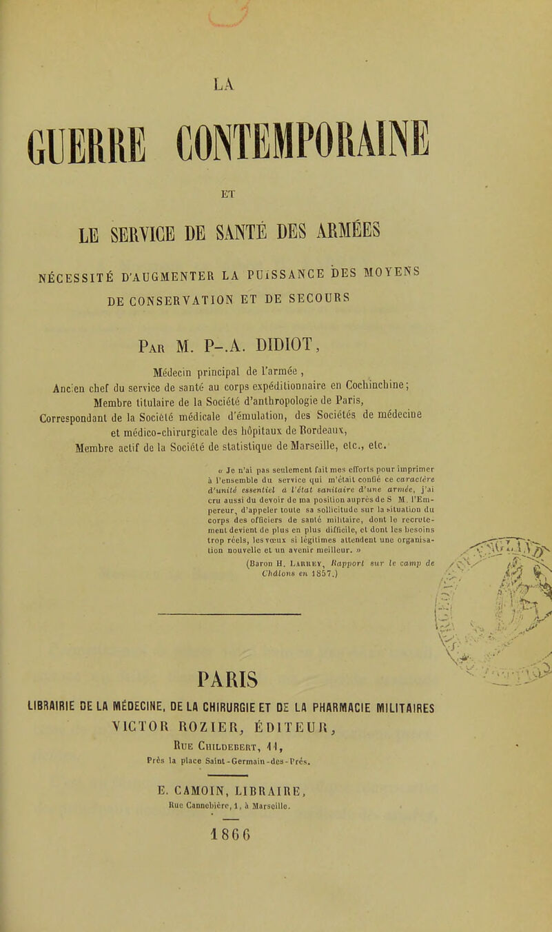 j LA GUERRE CONTEMPORAINE ET LE SERVICE DE SANTÉ DES ARMÉES NÉCESSITÉ D'AUGMENTER LA PDiSSANCE DES MOYENS DE CONSERVATION ET DE SECOURS Par m. P-.A. DIDIOT, Médecin principal de l'armée , Ancien chef du service de santé au corps expéditionnaire en Cochincbine; Membre titulaire de la Société d'anthropologie de Paris, Correspondant de la Socièlé médicale d'émulation, des Sociétés de médecine et médico-chirurgicale des hôpitaux de Bordeaux, Membre actif de la Société de statistique de Marseille, elc, etc. « Je n'ai pas seiilemcnl fail mes cITorls pour imprimer à l'ensemble du service qui m'ctail conOé ce caractère d'unité essentiel à l'étal sanitaire à'iLne armée, j'ai { cru aussi du devoir de ma position auprès de S M. l'Ein- ^ pereur, d'appeler toule sa soliicitudc sur la ^itualiûu du corps des officiers de sanlc mililaire, dont le rccrule- nienL devient de plus en plus difficile, et dont les tjesoins trop réels, les vœux si légitimes attendent une organisa- ---^T'-y lion nouvelle et un avenir meilleur. « ''.J* ' '/ÎN (Oaron H. Ljrueï, /îap;)or( sur le camp de /C^>/' /V C'/idIoti« en 1857.) ' PARIS  ^ LIBRAIRIE DE LA MÉDECINE. DE LA CHIRURGIE ET DE LA PHARMACIE MILITAIRES j VICTOR ROZIER, ÉDITEUR, ! Bue Childebert, ^^, • i Près la place Saint-Germain-des-Prés. ' E. CAMOIN, LIBRAIRE, i Hue Cannokicrc, 1, Ji Marseille. ' 1866