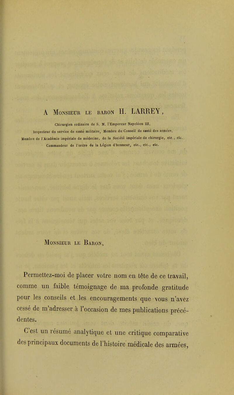 A Monsieur le baron H. LARREY, Chirurgien ordinaire de S. M. l'Empereur Napoléon UI, Inspecteur du service de santé militaire, Membre du Conseil de santé des armées, Membre de l'Académie impériale do médecine, de la Société impériale do chirurgie, etc., etc. Commandeur de l'ordre de la Légion d'honneur, etc., etc., etc. MoiNSiEUR LE Baron, Permettez-moi de placer voire nom en tête de ce travail, comme un faible témoignage de ma profonde gratitude pour les conseils et les encouragements que vous n'avez cessé de m'adresser à l'occasion de mes publications précé- dentes. C'est un résumé analytique et une critique comparative des principaux documents de l'histoire médicale des armées,