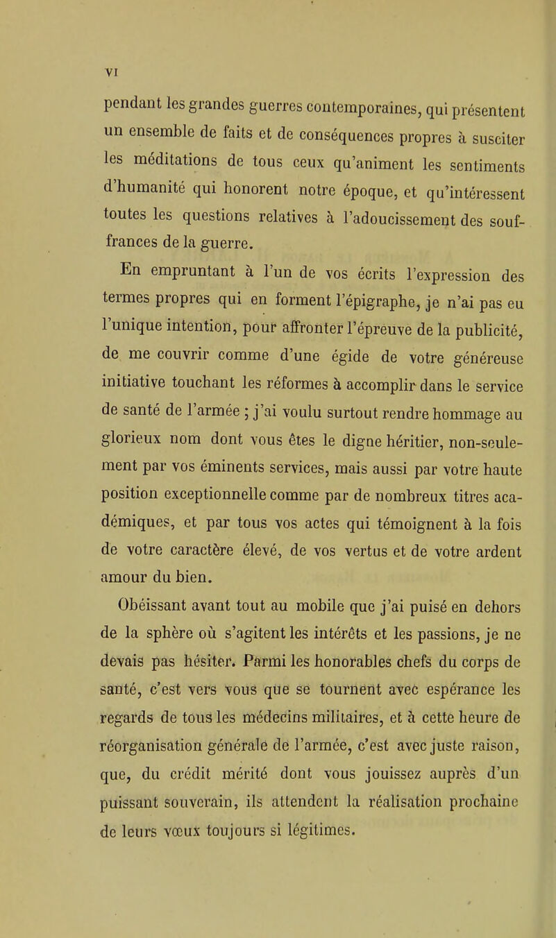 pendant les grandes guerres contemporaines, qui présentent un ensemble de faits et de conséquences propres à susciter les méditations de tous ceux qu'animent les sentiments d'humanité qui honorent notre époque, et qu'intéressent toutes les questions relatives à l'adoucissement des souf- frances de la guerre. En empruntant à l'un de vos écrits l'expression des termes propres qui en forment l'épigraphe, je n'ai pas eu l'unique intention, pour affronter l'épreuve de la publicité, de me couvrir comme d'une égide de votre généreuse initiative touchant les réformes à accomplir dans le service de santé de l'armée ; j'ai voulu surtout rendre hommage au glorieux nom dont vous êtes le digue héritier, non-seule- ment par vos éminents services, mais aussi par votre haute position exceptionnelle comme par de nombreux titres aca- démiques, et par tous vos actes qui témoignent à la fois de votre caractère élevé, de vos vertus et de votre ardent amour du bien. Obéissant avant tout au mobile que j'ai puisé en dehors de la sphère où s'agitent les intérêts et les passions, je ne devais pas hésiter. Parmi les honorables chefs du corps de santé, c'est vers vous que se tournent aveô espérance les regards de tous les médecins militaires, et à cette heure de réorganisation générale de l'armée, c'est avec juste raison, que, du crédit mérité dont vous jouissez auprès d'un puissant souverain, ils attendent la réalisation prochaine de leurs vœux toujours si légitimes.