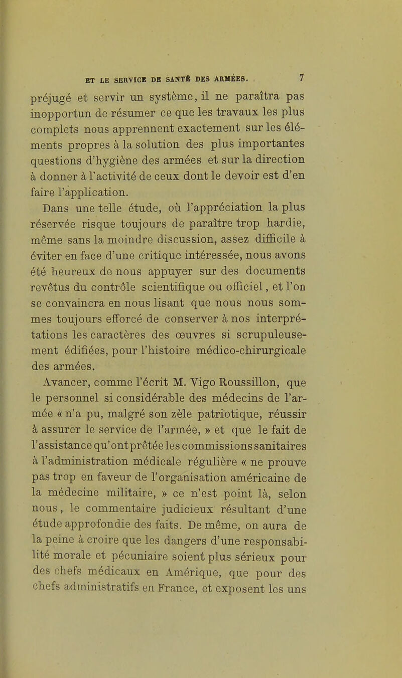 préjugé et servir un système, il ne paraîtra pas inopportun de résumer ce que les travaux les plus complets nous apprennent exactement sur les élé- ments propres à la solution des plus importantes questions d'hygiène des armées et sur la direction à donner à l'activité de ceux dont le devoir est d'en faire l'application. Dans une telle étude, où l'appréciation la plus réservée risque toujours de paraître trop hardie, même sans la moindre discussion, assez difficile à éviter en face d'une critique intéressée, nous avons été heureux de nous appuyer sur des documents revêtus du contrôle scientifique ou officiel, et l'on se convaincra en nous lisant que nous nous som- mes toujours efforcé de conserver à nos interpré- tations les caractères des œuvres si scrupuleuse- ment édifiées, pour l'histoire médico-chirurgicale des armées. Avancer, comme l'écrit M. Vigo Roussillon, que le personnel si considérable des médecins de l'ar- mée « n'a pu, malgré son zèle patriotique, réussir à assurer le service de l'armée, » et que le fait de l'assistance qu'ontprêtée les commissions sanitaires à l'administration médicale régulière « ne prouve pas trop en faveur de l'organisation américaine de la médecine militaire, » ce n'est point là, selon nous, le commentaire judicieux résultant d'une étude approfondie des faits. De même, on aura de la peine à croire que les dangers d'une responsabi- lité morale et pécuniaire soient plus sérieux pour des chefs médicaux en Amérique, que pour des chefs administratifs en France, et exposent les uns