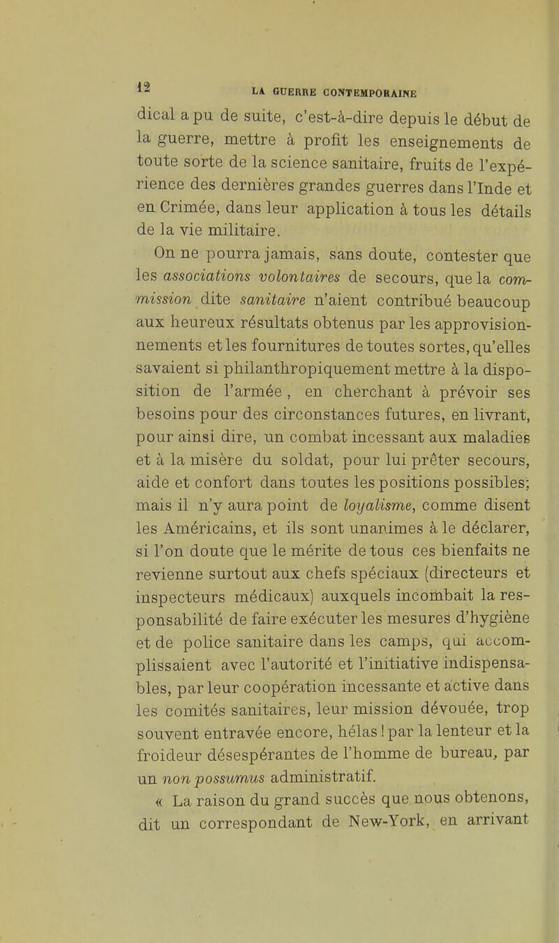 dical a pu de suite, c'est-à-dire depuis le début de la guerre, mettre à profit les enseignements de toute sorte de la science sanitaire, fruits de l'expé- rience des dernières grandes guerres dans l'Inde et en Crimée, dans leur application à tous les détails de la vie militaire. On ne pourra jamais, sans doute, contester que les associations volontaires de secours, que la com- mission dite sanitaire n'aient contribué beaucoup aux heureux résultats obtenus par les approvision- nements et les fournitures de toutes sortes, qu'elles savaient si philanthropiquement mettre à la dispo- sition de l'armée , en cherchant à prévoir ses besoins pour des circonstances futures, en livrant, pour ainsi dire, un combat incessant aux maladies et à la misère du soldat, pour lui prêter secours, aide et confort dans toutes les positions possibles; mais il n'y aura point de loyalisme, comme disent les Américains, et ils sont unanimes à le déclarer, si l'on doute que le mérite de tous ces bienfaits ne revienne surtout aux chefs spéciaux (directeurs et inspecteurs médicaux) auxquels incombait la res- ponsabilité de faire exécuter les mesures d'hygiène et de police sanitaire dans les camps, qui accom- plissaient avec l'autorité et l'initiative indispensa- bles, parleur coopération incessante et active dans les comités sanitaires, leur mission dévouée, trop souvent entravée encore, hélas ! par la lenteur et la froideur désespérantes de l'homme de bureau, par un non possumus administratif. « La raison du grand succès que nous obtenons, dit un correspondant de New-York, en arrivant