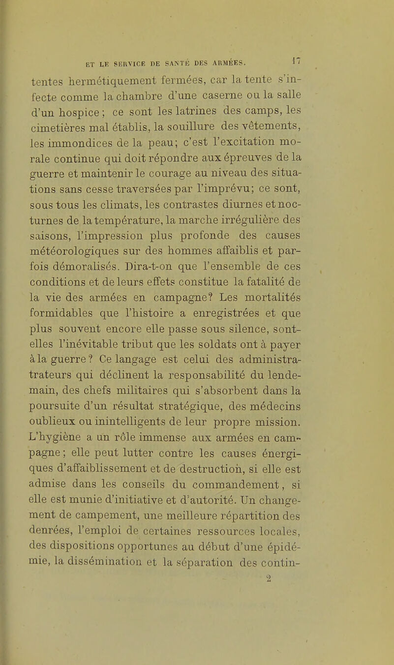 tentes hermétiquement fermées, car la tente s'in- fecte comme la chambre d'une caserne ou la salle d'un hospice ; ce sont les latrines des camps, les cimetières mal établis, la souillure des vêtements, les immondices delà peau; c'est l'excitation mo- rale continue qui doit répondre aux épreuves de la guerre et maintenir le courage au niveau des situa- tions sans cesse traversées par l'imprévu; ce sont, sous tous les climats, les contrastes diurnes et noc- turnes de la température, la marche irrégulière des saisons, l'impression plus profonde des causes météorologiques sur des hommes affaiblis et par- fois démoralisés. Dira-t-on que l'ensemble de ces conditions et de leurs effets constitue la fatalité de la vie des armées en campagne? Les mortalités formidables que l'histoire a enregistrées et que plus souvent encore elle passe sous silence, sont- elles l'inévitable tribut que les soldats ont à payer à la guerre? Ce langage est celui des administra- trateurs qui déclinent la responsabilité du lende- main, des chefs militaires qui s'absorbent dans la poursuite d'un résultat stratégique, des médecins oublieux ou inintelligents de leur propre mission. L'hygiène a un rôle immense aux armées en cam- pagne ; elle peut lutter contre les causes énergi- ques d'affaiblissement et de destruction, si elle est admise dans les conseils du commandement, si elle est munie d'initiative et d'autorité. Un change- ment de campement, une meilleure répartition des denrées, l'emploi de certaines ressources locales, des dispositions opportunes au début d'une épidé- mie, la dissémination et la séparation des contin-