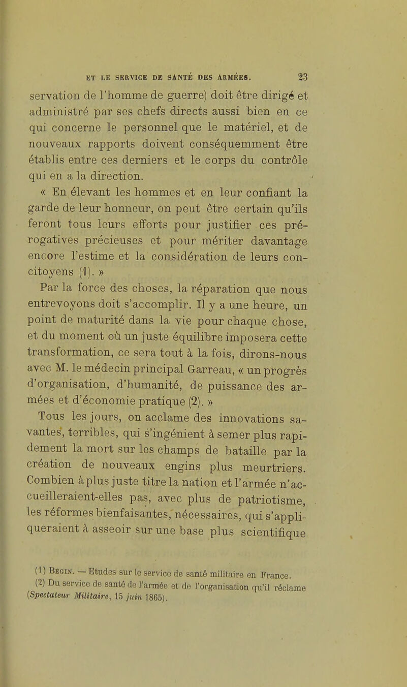 p ET LE SEBVICE DE SANTÉ DES ARMÉES. 23 servation de l'homme de guerre) doit être dirigé et administré par ses chefs directs aussi bien en ce qui concerne le personnel que le matériel, et de nouveaux rapports doivent conséquemment être établis entre ces derniers et le corps du contrôle qui en a la direction. « En élevant les hommes et en leur confiant la garde de leur honneur, on peut être certain qu'ils feront tous leurs efforts pour justifier ces pré- rogatives précieuses et pour mériter davantage encore l'estime et la considération de leurs con- citoyens (1). » Par la force des choses, la réparation que nous entrevoyons doit s'accomplir. Il y a une heure, un point de maturité dans la vie pour chaque chose, et du moment où un juste équilibre imposera cette transformation, ce sera tout à la fois, dirons-nous avec M. le médecin principal Garreau, « un progrès d'organisation, d'humanité, de puissance des ar- mées et d'économie pratique (2). » Tous les jours, on acclame des innovations sa- vantes, terribles, qui s'ingénient à semer plus rapi- dement la mort sur les champs de bataille par la création de nouveaux engins plus meurtriers. Combien à plus juste titre la nation et l'armée n'ac- cueilleraient-elles pas, avec plus de patriotisme, les réformes bienfaisantes, nécessaires, qui s'appli- queraient à asseoir sur une base plus scientifique (1) Bè&in. — Etudes sur le service de santé militaire en France. (2) Du service de santé do l'armée et de l'organisation qu'il réclame {Spectateur Militaire, 15 juin 1865).