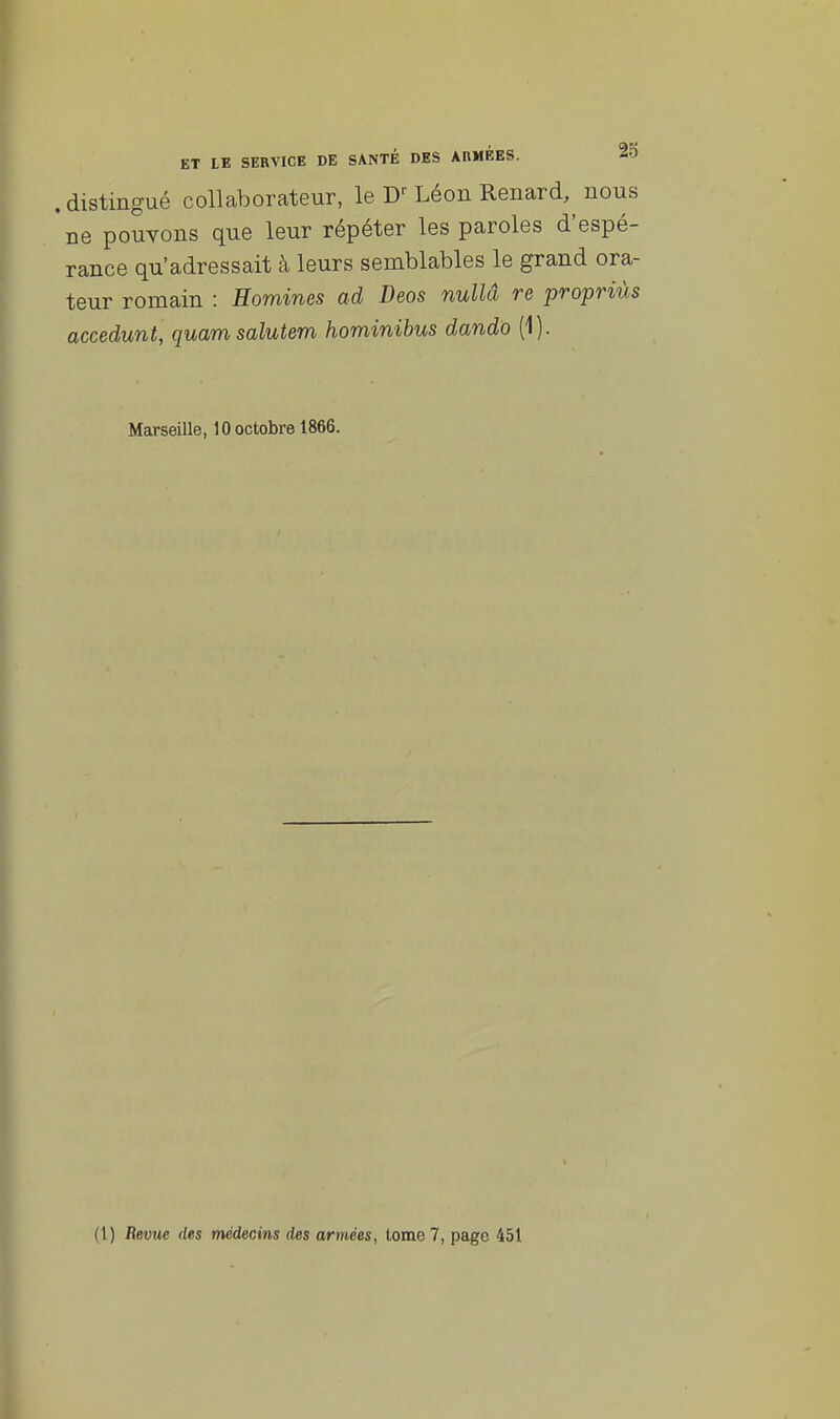 . distingué collaborateur, le W Léon Renard, nous 'ne pouvons que leur répéter les paroles d'espé- rance qu'adressait à leurs semblables le grand ora- teur romain : Homines ad Deos nullâ re propriùs accedunt, quamsalutem hominibus dando (1). Marseille, 10 octobre 1866. (1) Revue des médecins des armées, tome 7, page 451