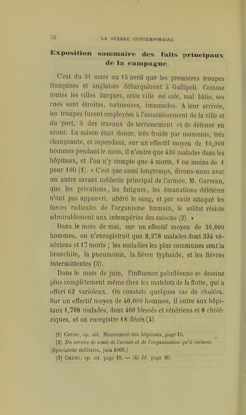 Exposition sommaire des faits strincipaux de la campagne. C'est du 31 mars au 15 avril que les premières troupes françaises et anglaises débarquèrent à Gallipoli. Comme toutes les villes turques, cette ville est sale, mal bâtie, ses rues sont étroites, tortueuses, immondes. A leur arrivée, les troupes furent employées à l'assainissement de la ville et du port, à des travaux de terrassement ft de défense en avant. La saison était douce, très froide par moments, très changeante, et cependant, sur un effectif moyen de 10,000 hommes pendant le mois, il n'entre que 430 malades dans les hôpitaux, et l'on n'y compte que 4 morts, 1 ou moins de 1 pour 100 (1). a C'est que aussi longtemps, dirons-nous avec un autre savant médecin principal de l'armée, M. Garreau, que les privations, les fatigues, les émanations délétères n'ont pas appauvri, altéré le sang, et par suite attaqué les forces radicales de l'organisme humain, le soldat résiste admirablement aux intempéries des saisons (2). ■» Dans le mois de mai, sur un effectif moyen de 30,000 hommes, on n'enregistrait que 2,278 malades dont 334 vé- nériens et 17 morts ; les maladies les plus communes sont la bronchite, la pneumonie, la fièvre typhoïde, et les fièvres intermittentes (3). Dans le mois de juin, l'influence paludéenne se dessine plus complètement même chez les matelots de la flotte, qui a offert 62 varioleux. On constate quelques cas de choléra. Sur un effectif moyen de 40,000 hommes, il entre aux hôpi- taux 1,708 malades, dont 460 blessés et vénériens et 8 cholé- riques, et on enregistre 18 décès (4). (1) Chenu, op. cit. Mouvement des hôpitaux, page 15, (2) Du service de santé de l'armée et de l'organisation qu'il réclame. (Spectateur militaire, juin 1865.)