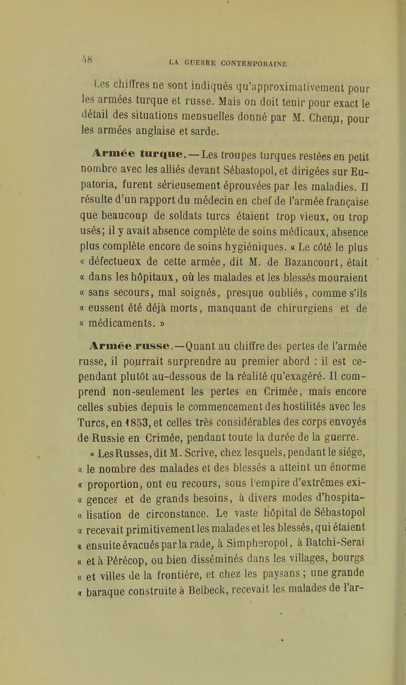 LA GtlEnilE CONTESJPOHArNE Les chiffres ne sont indiqués qu'approximalivement pour les armées turque et russe. Mais on doit tenir pour exact le détail des situations mensuelles donné par M. Chenju, pour les armées anglaise et sarde. Armée turque. —Les troupes turques restées en petit nombre avec les alliés devant Sébastopol, et dirigées sur Eu- patoria, furent sérieusement éprouvées par les maladies. Il résulte d'un rapport du médecin en chef de l'armée française que beaucoup de soldats turcs étaient trop vieux, ou trop usés; il y avait absence complète de soins médicaux, absence plus complète encore de soins hygiéniques. « Le côté le plus « défectueux de cette armée, dit M. de Bazancourt, était a dans les hôpitaux, où les malades et les blessés mouraient « sans secours, mal soignés, presque oubliés, comme s'ils a eussent été déjà morts, manquant de chirurgiens et de « médicaments. » Armée.russe.—Quant au chiffre des pertes de l'armée russe, il pourrait surprendre au premier abord : il est ce- pendant plutôt au-dessous de la réalité qu'exagéré. Il com- prend non-seulement les pertes en Crimée, mais encore celles subies depuis le commencement des hostilités avec les Turcs, en < 853, et celles très considérables des corps envoyés de Russie en Crimée, pendant toute la durée de la guerre. « Les Russes, dit M. Scrive, chez lesquels, pendant le siège, « le nombre des malades et des blessés a atteint un énorme « proportion, ont eu recours, sous l'empire d'extrêmes exi- « gences et de grands besoins, à divers modes d'hospita- « lisation de circonstance. Le vaste hôpital de Sébastopol « recevait primitivement les malades et les blessés, qui étaient « ensuite évacués par la rade, à Simpheropol, à Batchi-Seraï « et à Pérécop, ou bien disséminés dans les villages, bourgs « et villes de la frontière, et chez les paysans ; une grande « baraque construites Belbeck, recevait les malades de l'ar-