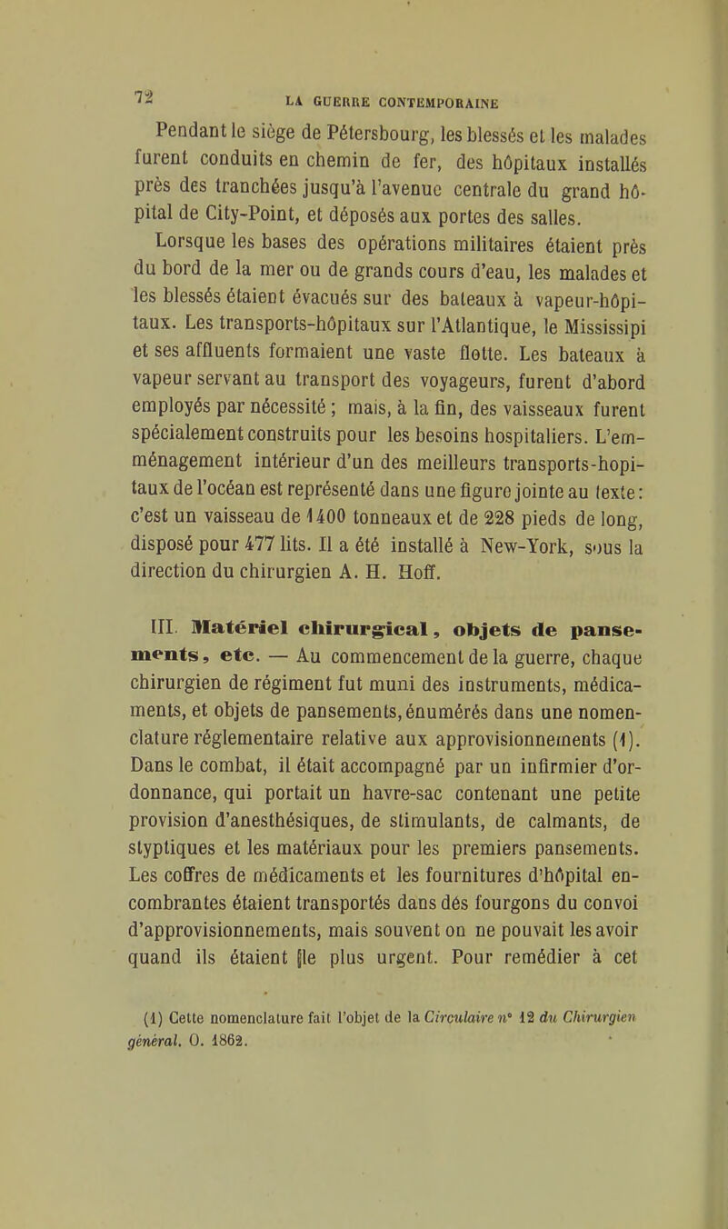 Pendant le siège de Pétersbourg, les blessés el les malades furent conduits en chemin de fer, des hôpitaux installés près des tranchées jusqu'à l'avenue centrale du grand hô- pital de City-Point, et déposés aux portes des salles. Lorsque les bases des opérations militaires étaient près du bord de la mer ou de grands cours d'eau, les malades et les blessés étaient évacués sur des bateaux à vapeur-hôpi- taux. Les transports-hôpitaux sur l'Atlantique, le Mississipi et ses affluents formaient une vaste flotte. Les bateaux à vapeur servant au transport des voyageurs, furent d'abord employés par nécessité ; mais, à la fin, des vaisseaux furent spécialement construits pour les besoins hospitaliers. L'em- ménagement intérieur d'un des meifleurs transports-hôpi- taux de l'océan est représenté dans une figure jointe au lexte : c'est un vaisseau de 1400 tonneaux et de 228 pieds de long, disposé pour 477 lits. Il a été installé à New-York, sous la direction du chirurgien A. H. Hoff. in. Matériel chirurgical, objets de panse- ments, etc. — Au commencement de la guerre, chaque chirurgien de régiment fut muni des instruments, médica- ments, et objets de pansements, énumérés dans une nomen- clature réglementaire relative aux approvisionnements (1). Dans le combat, il était accompagné par un infirmier d'or- donnance, qui portait un havre-sac contenant une petite provision d'anesthésiques, de stimulants, de calmants, de styptiques et les matériaux pour les premiers pansements. Les cofl'res de médicaments et les fournitures d'hôpital en- combrantes étaient transportés dans dés fourgons du convoi d'approvisionnements, mais souvent on ne pouvait les avoir quand ils étaient |le plus urgent. Pour remédier à cet (1) Cette nomenclature fait l'objet de la Circulaire n° 12 du Chirurgien général. 0. 1862.