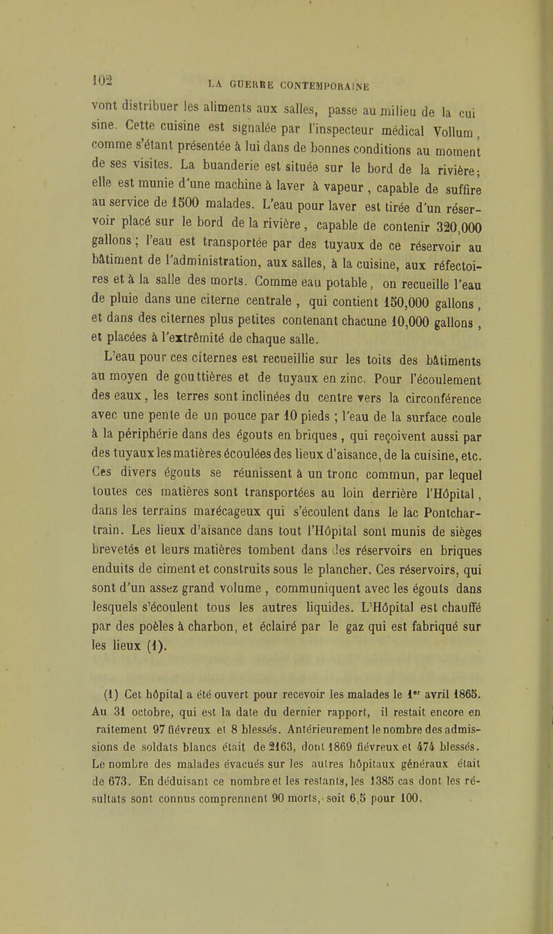 vont distribuer les aliments aux salles, passe au milieu de la cui sine. Cette cuisine est signalée par l'inspecteur médical Vollum, comme s'étant présentée à lui dans de bonnes conditions au moment de ses visites. La buanderie est située sur le bord de la rivière-, elle est munie d'une machine à laver à vapeur , capable de suffire au service de 1500 malades. L'eau pour laver est tirée d'un réser- voir placé sur le bord de la rivière, capable de contenir 320,000 gallons ; l'eau est transportée par des tuyaux de ce réservoir au bâtiment de l'administration, aux salles, à la cuisine, aux réfectoi- res et à la salle des morts. Comme eau potable, on recueille l'eau de pluie dans une citerne centrale , qui contient 150,000 gallons , et dans des citernes plus petites contenant chacune 10,000 gallons, et placées à l'extrémité de chaque salle. L'eau pour ces citernes est recueillie sur les toits des bâtiments au moyen de gouttières et de tuyaux en zinc. Pour l'écoulement des eaux, les terres sont inclinées du centre vers la circonférence avec une pente de un pouce par 10 pieds ; l'eau de la surface coule à la périphérie dans des égouts en briques , qui reçoivent aussi par des tuyaux les matières écoulées des lieux d'aisance, de la cuisine, etc. Ces divers égouts se réunissent à un tronc commun, par lequel toutes ces matières sont transportées au loin derrière l'Hôpital, dans les terrains marécageux qui s'écoulent dans le lac Pontchar- train. Les lieux d'aisance dans tout l'Hôpital sont munis de sièges brevetés et leurs matières tombent dans Jes réservoirs en briques enduits de ciment et construits sous le plancher. Ces réservoirs, qui sont d'un assez grand volume , communiquent avec les égouts dans lesquels s'écoulent tous les autres liquides. L'Hôpital est chauffé par des poêles à charbon, et éclairé par le gaz qui est fabriqué sur les Heux (1). (1) Cet hôpital a été ouvert pour recevoir les malades le 1 avril 186b. Au 31 octobre, qui est la date du dernier rapport, il restait encore en raitement 97 fiévreux et 8 blessés. Antérieurement le nombre des admis- sions de soldats blancs était de 2163, dont 1869 fiévreux et 474 blessés. Le nombre des malades évacués sur les autres hôpitaux généraux était de 673. En déduisant ce nombreel les reslanls, les 1385 cas dont les ré- .sullats sont connus comprennent 90 morts, soit 6,5 pour 100.