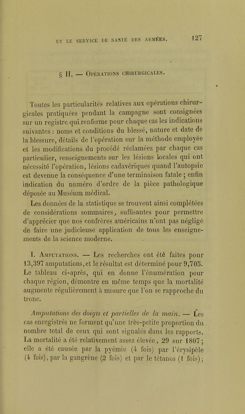 d27 II. — Opérations chirurgicales. Toutes les particularités relatives aux opérations chirur- gicales pratiquées pendant la campagne sont consignées sur un registre qui renferme pour chaque cas les indications suivantes : noms et conditions du hlessé, nature et date de la blessure, détails de l'opération sur la méthode employée «t les modifications du procédé réclamées par chaque cas particulier, renseignements sur les lésions locales qui ont nécessité l'opération, lésions cadavériques quand l'autopsie est devenue la conséquence d'une terminaison fatale ; enfin indication du numéro d'ordre de la pièce pathologique déposée au Muséum médical. Les données de la statistique se trouvent ainsi complétées de considérations sommaires, suffisantes pour permettre d'apprécier que nos confrères américains n'ont pas négligé de faire une judicieuse application de tous les enseigne- ments de la science moderne. I. Amputations. — Les recherches ont été faites pour 13,397 amputations, et le résultat est déterminé pour 9,703. Le tableau ci-après, qui en donne l'énumération pour chaque région, démontre en même temps que la mortalité augmente régulièrement à mesure que l'on se rapproche du tronc. Amputations des doigts et partielles de la main. — Les cas enregistrés ne forment qu'une très-petite proportion du nombre total de ceux qui sont signalés dans les rapports. La mortalité a été relativement assez élevée, 29 sur 1807; elle a été causée par la pyémie (4 fois) par l'érysipèle