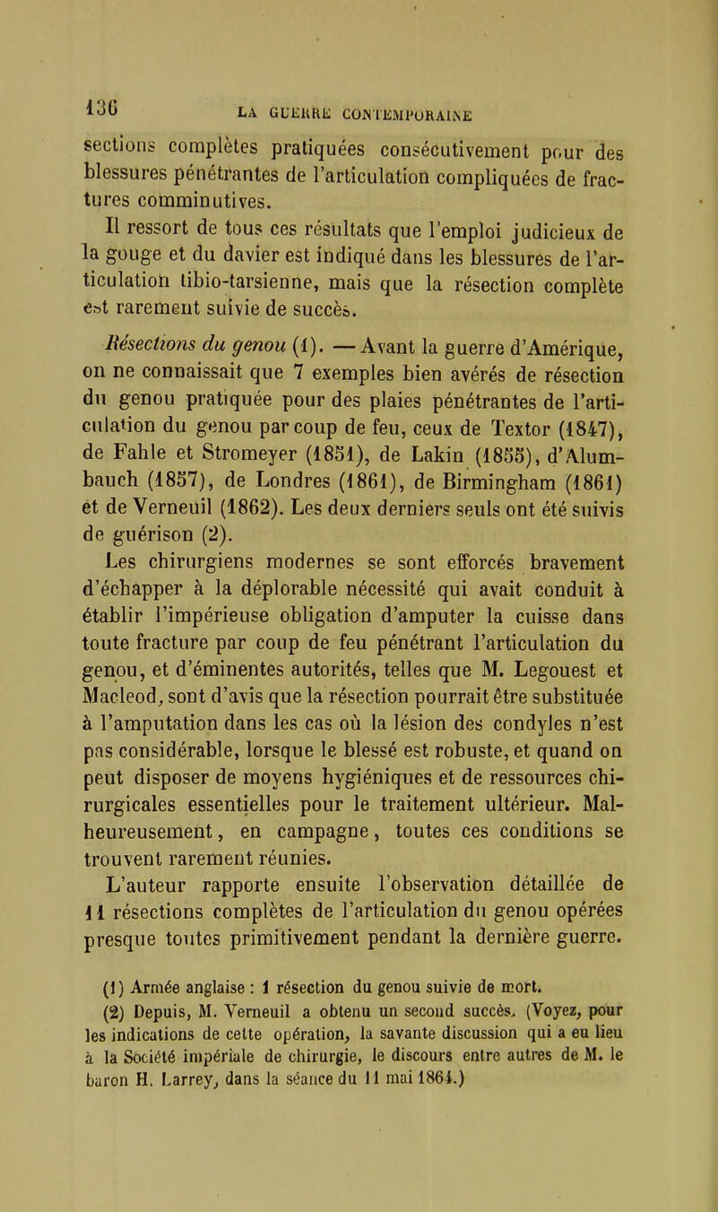 1<J0 la GUKURE COMKMl'URAliNE sections complètes pratiquées consécutivement pour des blessures pénétrantes de l'articulation compliquées de frac- tures comminutives. Il ressort de tous ces résultats que l'emploi judicieux de la gouge et du davier est indiqué dans les blessures de l'ar- ticulation libio-tarsienne, mais que la résection complète est rarement suivie de succès. Résections du genou (^). — Avant la guerre d'Amérique, on ne connaissait que 7 exemples bien avérés de résection dn genou pratiquée pour des plaies pénétrantes de l'arti- culaiion du genou par coup de feu, ceux de Textor (1847), de Fahle et Stromeyer (1851), de Lakin (1855), d'Alum- bauch (1857), de Londres (1861), de Birmingham (1861) ét de Verneuil (1862). Les deux derniers seuls ont été suivis de guérison (2). Les chirurgiens modernes se sont efforcés bravement d'échapper à la déplorable nécessité qui avait conduit à établir l'impérieuse obligation d'amputer la cuisse dans toute fracture par coup de feu pénétrant l'articulation du genou, et d'éminentes autorités, telles que M. Legouest et Macleod, sont d'avis que la résection pourrait être substituée à l'amputation dans les cas où la lésion des condyles n'est pas considérable, lorsque le blessé est robuste, et quand on peut disposer de moyens hygiéniques et de ressources chi- rurgicales essentielles pour le traitement ultérieur. Mal- heureusement , en campagne, toutes ces conditions se trouvent rarement réunies. L'auteur rapporte ensuite l'observation détaillée de 11 résections complètes de l'articulation du genou opérées presque toutes primitivement pendant la dernière guerre. (1 ) Armée anglaise : i résection du genou suivie de Korl. (2) Depuis, M. Verneuil a obtenu un second succès^ (Voyez, pour les indications de cette opération, la savante discussion qui a eu lieu à la Société impériale de chirurgie, le discours entre autres de M. le