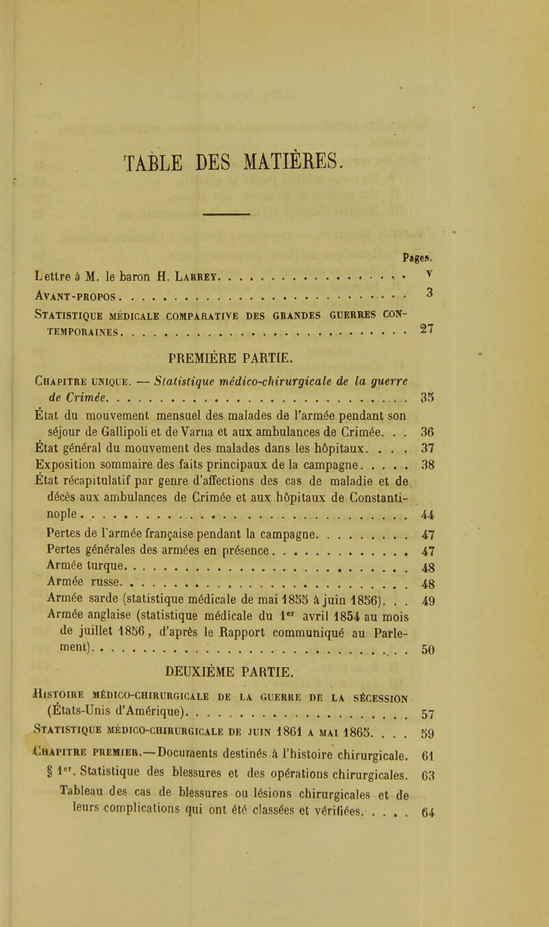 TABLE DES MATIÈRES. Piges. Lettre à M. le baron H. Larkey • • Avant-propos Statistique médicale comparative des grandes guerres con- temporaines PREMIÈRE PARTIE. Chapitre unique. — Statistique médico-chirurgicale de la guerre de Crimée État du mouvement mensuel des malades de l'armée pendant son séjour de Gallipoli et de Varna et aux ambulances de Crimée. . . État général du mouvement des malades dans les hôpitaux. . . . Exposition sommaire des faits principaux de la campagne État récapitulatif par genre d'affections des cas de maladie et de décès aux ambulances de Crimée et aux hôpitaux de Constanti- nople Pertes de Tarmée française pendant la campagne Pertes générales des armées en présence Armée turque Armée russe. Armée sarde (statistique médicale de mai 18S5 à juin 18S6). . . Armée anglaise (statistique médicale du avril 1854 au mois de juillet 1856, d'après le Rapport communiqué au Parle- meni) DEUXIÈME PARTIE. Histoire médico-chirurgicale de la guerre de la sécession (Étals-Unis d'Amérique) Statistique médico-chirurgicale de juin 1861 a mai 1865. ... 59 Chapitre premier.—Docurnents destinés à l'histoire chirurgicale. 61 § 1. Statistique des blessures et des opérations chirurgicales. 63 Tableau des cas de blessures ou lésions chirurgicales et de leurs complications qui ont été classées ot vérifiées 64 35 36 37 38 47 47 48 48 49