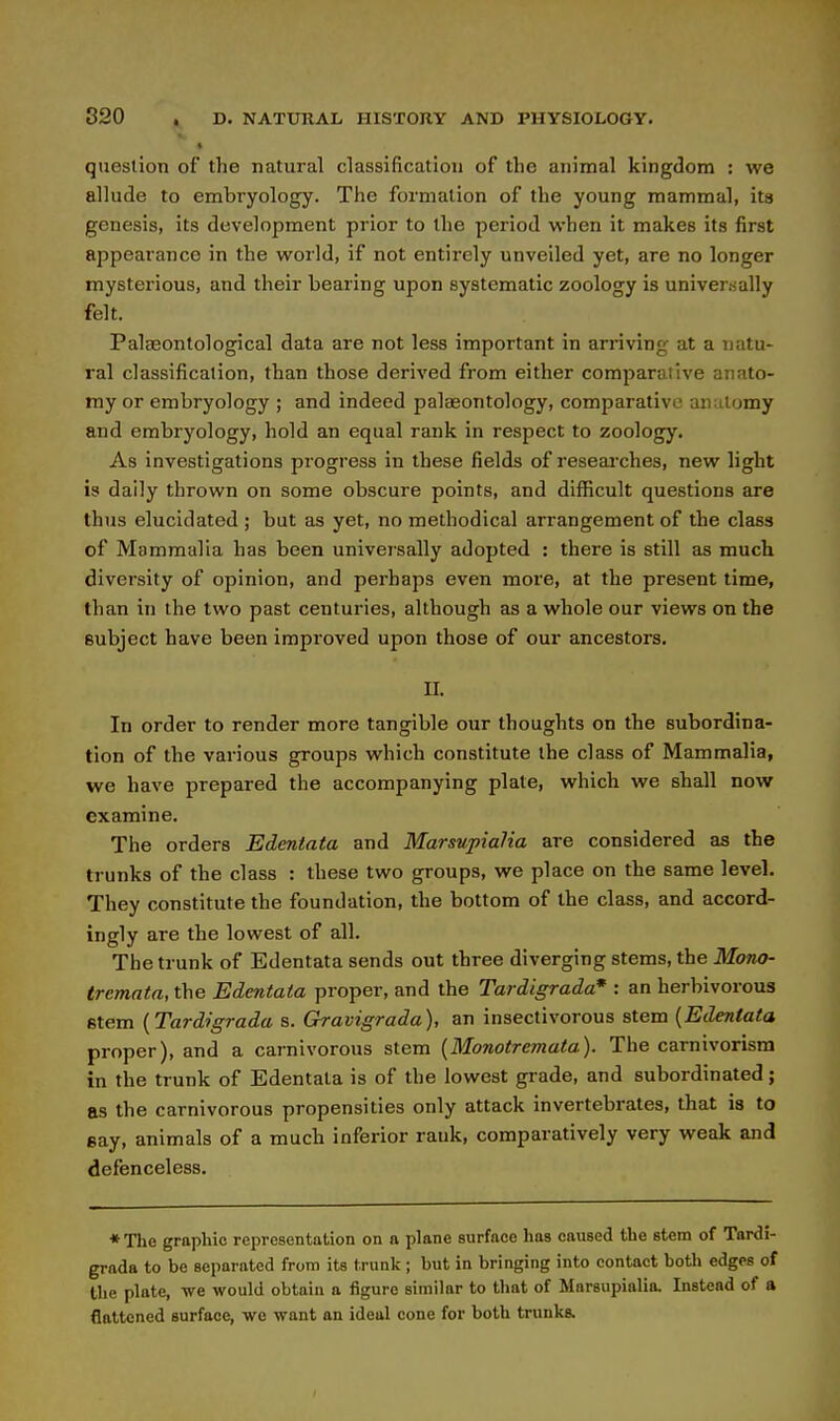 question of the natural classification of the animal kingdom : we allude to embryology. The formation of the young mammal, its genesis, its development prior to the period when it makes its first appearance in the world, if not entirely unveiled yet, are no longer mysterious, and their bearing upon systematic zoology is univensally felt. Palaeontological data are not less important in arriving at a natu- ral classification, than those derived from either comparative anato- my or embryology ; and indeed palaeontology, comparative anatomy and embryology, hold an equal rank in respect to zoology. As investigations progress in these fields of reseai'ches, new light is daily thrown on some obscure points, and difficult questions are thus elucidated ; but as yet, no methodical arrangement of the class of Mammalia has been universally adopted : there is still as much diversity of opinion, and perhaps even more, at the present time, than in the two past centuries, although as a whole our views on the subject have been improved upon those of our ancestors. II. In order to render more tangible our thoughts on the subordina- tion of the various groups which constitute the class of Mammalia, we have prepared the accompanying plate, which we shall now examine. The orders Edentata and Marsupialia are considered as the trunks of the class : these two groups, we place on the same level. They constitute the foundation, the bottom of the class, and accord- ingly are the lowest of all. The trunk of Edentata sends out three diverging stems, the Mono- trcmata, the Edentata proper, and the Tardigrada* : an herbivorous stem {Tardigrada s. Gravigrada), an insectivorous stem {Edentata proper), and a carnivorous stem {Monotremata). The carnivorisra in the trunk of Edentata is of the lowest grade, and subordinated; as the carnivorous propensities only attack invertebrates, that is to gay, animals of a much inferior rank, comparatively very weak and defenceless. *The graphic representation on a plane surface has caused the stem of Tardi- grada to be separated from its trunk; but in bringing into contact both edges of the plate, we would obtain a figure similar to that of Mnrsupialia. Instead of a flattened surface, we want au ideal cone for both trunks.