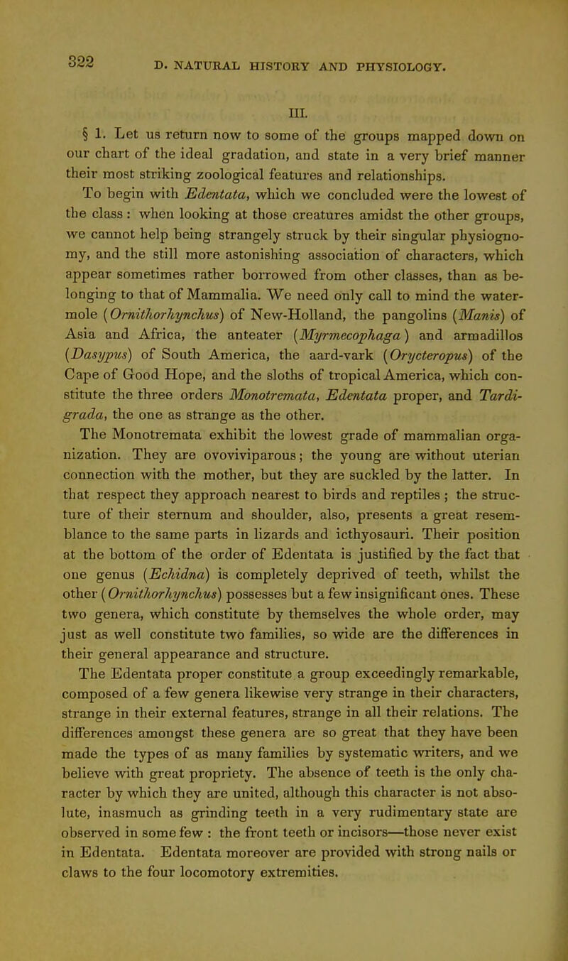 III. § 1. Let us return now to some of the groups mapped down on our chart of the ideal gradation, and state in a very brief manner their most striking zoological features and relationships. To begin with Edentata, which we concluded were the lowest of the class : when looking at those creatures amidst the other groups, we cannot help being strangely struck by their singular physiogno- my, and the still more astonishing association of characters, which appear sometimes rather boiTOwed from other classes, than as be- longing to that of Mammalia. We need only call to mind the water- mole [OmitJiorliynchus) of New-Holland, the pangolins [Manis) of Asia and Africa, the anteater [Myrmccophaga) and armadillos {Dasypus) of South America, the aard-vark [Orycteropus) of the Cape of Good Hope, and the sloths of tropical America, which con- stitute the three orders Monotremata, Edentata proper, and Tardi- grada, the one as strange as the other. The Monotremata exhibit the lowest grade of mammalian orga- nization. They are ovoviviparous; the young are without uterian connection with the mother, but they are suckled by the latter. In that respect they approach nearest to birds and reptiles ; the struc- ture of their sternum and shoulder, also, presents a great resem- blance to the same parts in lizards and icthyosauri. Their position at the bottom of the order of Edentata is justified by the fact that one genus [Ecliidna) is completely deprived of teeth, whilst the other (Ornitliorhynclius) possesses but a few insignificant ones. These two genera, which constitute by themselves the whole order, may just as well constitute two families, so wide are the differences in their general appearance and structure. The Edentata proper constitute a group exceedingly remarkable, composed of a few genera likewise very strange in their characters, strange in their external features, strange in all their relations. The differences amongst these genera are so great that they have been made the types of as many families by systematic wrriters, and we believe with great propriety. The absence of teeth is the only cha- racter by which they are united, although this character is not abso- lute, inasmuch as grinding teeth in a very rudimentary state are observed in some few : the front teeth or incisors—those never exist in Edentata. Edentata moreover are provided with strong nails or claws to the four locomotory extremities.