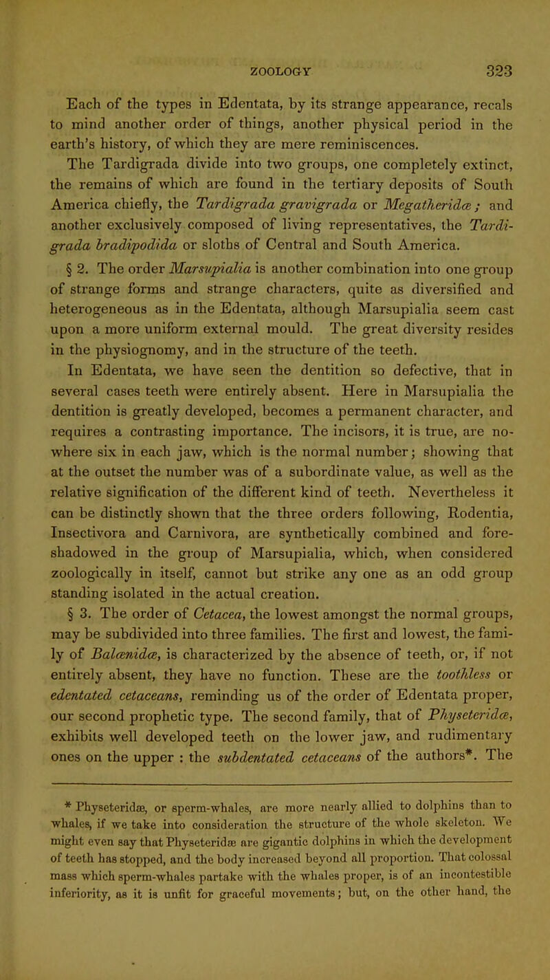 Each of the types in Edentata, by its strange appearance, recals to mind another order of things, another physical period in the earth's history, of which they are mere reminiscences. The Tardigrada divide into two groups, one completely extinct, the remains of which are found in the tertiary deposits of South America chiefly, the Tardigrada gravigrada or McgatheridcB ; and another exclusively composed of living representatives, the Tardi- grada bradipodida or sloths of Central and South America. § 2. The order Marsupialia is another combination into one group of strange forms and strange characters, quite as diversified and heterogeneous as in the Edentata, although Marsupialia seem cast upon a more uniform external mould. The great diversity resides in the physiognomy, and in the structure of the teeth. In Edentata, we have seen the dentition so defective, that in several cases teeth were entirely absent. Here in Marsupialia the dentition is greatly developed, becomes a permanent character, and requires a contrasting importance. The incisors, it is true, are no- where six in each jaw, which is the normal number; showing that at the outset the number was of a subordinate value, as well as the relative signification of the different kind of teeth. Nevertheless it can be distinctly shown that the three orders following, Rodentia, Insectivora and Carnivora, are synthetically combined and fore- shadowed in the group of Marsupialia, which, when considered zoologically in itself, cannot but strike any one as an odd group standing isolated in the actual creation. § 3. The order of Cetacea, the lowest amongst the normal groups, may be subdivided into three families. The first and lowest, the fami- ly of Balcenidce, is characterized by the absence of teeth, or, if not entirely absent, they have no function. These are the tooililess or edentated cetaceans, reminding us of the order of Edentata proper, our second prophetic type. The second family, that of Pliysetcridce, exhibits well developed teeth on the lower jaw, and rudimentary ones on the upper : the subdentated cetaceans of the authors*. The * Physeteridffl, or sperm-whales, are more nearly allied to dolphins than to ■whales, if we take into consideration the structure of the whole skclctou. We might even say that Physeteridse are gigantic dolphins in which the development of teeth has stopped, and the body increased beyond all proportion. That colossal mass which sperm-whales partake with the whales proper, is of an incontestible inferiority, as it is unfit for graceful movements; but, on the other hand, the