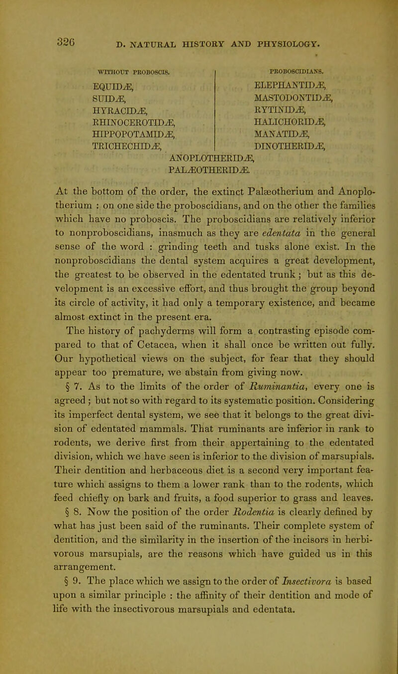 \VITHOUT PROBOSCIS. EQUID^, HYRACrOiE, RHINOCEROTIDJ?, HIPPOPOTAMID^, TRICHECHIDiE, FBOBOBOIDIAKS. ELEPHANTID.E, MASTODONTLDJS, HALICH0RIDJ2, MANATIDJ2, DINOTHERIDiE, AN0PL0THERIDJ3, PAL^OTHERIDiE. At the bottom of the order, the extinct Palaeotheriutn and Anoplo- therium : on one side the proboscidians, and on the other the families which have no proboscis. The proboscidians are relatively inferior to nonproboscidians, inasmuch as they are edentata in the general sense of the w^ord : grinding teeth and tusks alone exist. In the nonproboscidians the dental system acquires a great development, the greatest to be observed in the edentated trunk ; but as this de- velopment is an excessive effort, and thus brought the group beyond its circle of activity, it had only a temporary existence, and became almost extinct in the present era. The history of pachyderms w^ill form a contrasting episode com- pared to that of Cetacea, w^hen it shall once be written out fully. Our hypothetical views on the subject, for fear that they should appear too premature, we abstain from giving now. § 7. As to the limits of the order of Ruminantia, every one is agreed ; but not so with regard to its systematic position. Considering its imperfect dental system, we see that it belongs to the great divi- sion of edentated mammals. That ruminants are inferior in rank to rodents, we derive first from their appertaining to the edentated division, which we have seen is inferior to the division of marsupials. Their dentition and herbaceous diet is a second very important fea- ture which assigns to them a lower rank than to the rodents, which feed chiefly op bark and fruits, a food superior to grass and leaves. § 8. Now the position of the order Rodcntia is clearly defined by what has just been said of the ruminants. Their complete system of dentition, and the similarity in the insertion of the incisors in herbi- vorous marsupials, are the reasons which have guided us in this arrangement. § 9. The place which we assign to the order of Imectivora is based upon a similar principle : the affinity of their dentition and mode of life with the insectivorous marsupials and edentata.