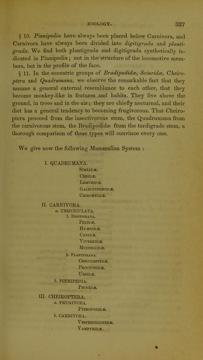 § 10. Pinnipedia have always been placed below Camivora, and Camivora have always been divided into digitigrada and planti- grada. We find both plantigrada and digitigrada synthetically in- dicated in Pinnipedia ; not in the structure of the locomotive mem- bers, but in the profile of the face. § 11. In the eccentric groups of BradipodidcBi Sciuridce, Cheiro- ptera and Quadrumana, we observe the remarkable fact that they assume a general external resemblance to each other, that they become monkey-like in features and habits. They live above the ground, in trees and in the air ; they are chiefly nocturnal, and their diet has a general tendency to becoming frugivorous. That Cheiro- ptera proceed from the insectivorous stem, the Quadrumana from the carnivorous stem, the Bradipodida3 from the tardigrade stem, a thorough comparison of these types will convince every one. We give now the following Mammalian System : I. QUADRUMAJSU. SmuDiE. Cebwm. GALEOPITHEOroiE. Chiromyida IL CAENIVORA. a. tTNGXnCULATA. 1. Digitigrada. FeliDjE. Hy^nid^ Canidje, VlVERiODjE. mustellida 2. Plantigeada. Cercolepitd^. Prooyonid^. UrSIDjE. S. PINNIPEDIA. Phocid^. III. CHEIROPTERA. a. FEUGIVORA. Pteropodida ft. CAENIVORA. VESPERTnjOJnDjE. VAMPYRIDiE.
