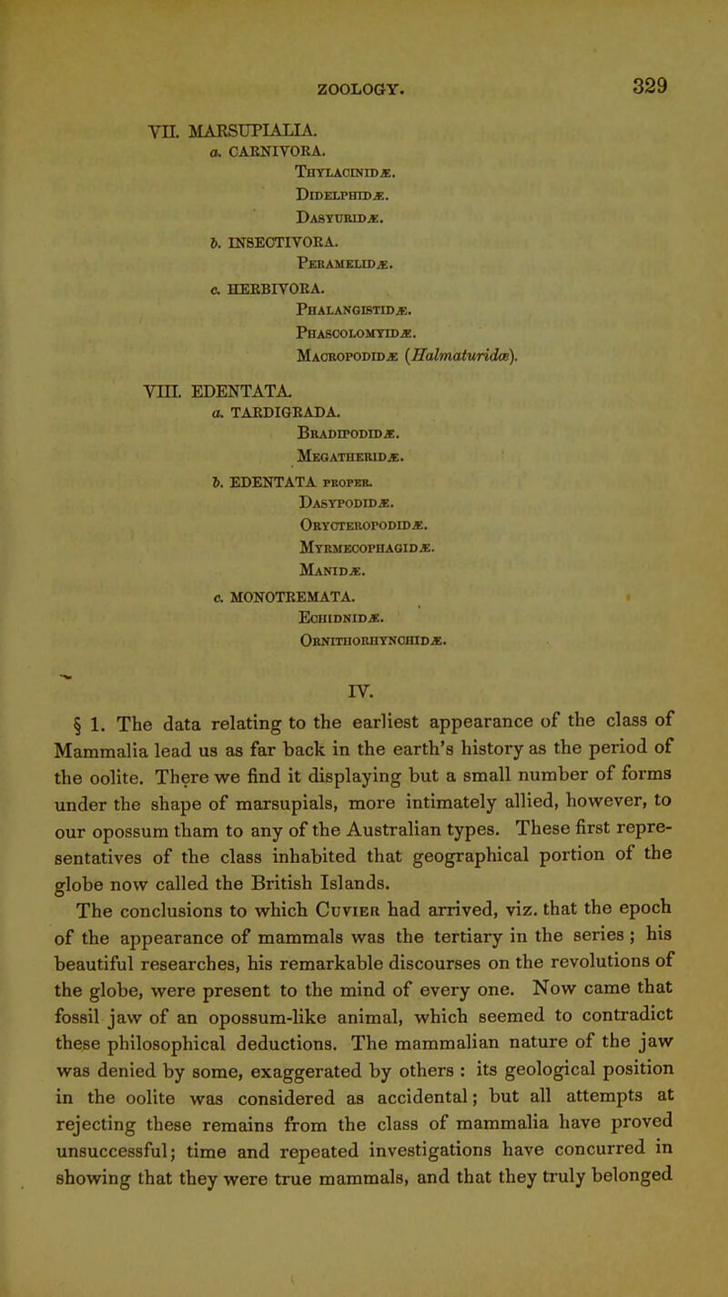 m MARSUPIALIA. a. CAENIVOEA. Thylacinid«. DrDELPHID*. Dasturid*:. J. mSECTIVORA. Peramelid^. c HEEBIVOEA. PHALANGISTIDi;. PhASCOLOMTID JE. MAOROPODiDiE {HalmaturidcB). VUL EDENTATA. 0. TAEDIGRADA. Braditodid^. MEOATHERIDf. 6. EDENTATA proper. Dasypodid*. Obyoteropodidje. Mybmecophagidje. Manid*. 0. MONOTEEMATA. EoiHDNIDiE. ORNirnORIIYNOinDJE. rv. § 1. The data relating to the earliest appearance of the class of Mammalia lead us as far back in the earth's history as the period of the oolite. There we find it displaying but a small number of forms under the shape of marsupials, more intimately allied, however, to our opossum tham to any of the Australian types. These first repre- sentatives of the class inhabited that geographical portion of the globe now called the British Islands. The conclusions to which Cuvier had arrived, viz. that the epoch of the appearance of mammals was the tertiary in the series ; his beautiful researches, his remarkable discourses on the revolutions of the globe, were present to the mind of every one. Now came that fossil jaw of an opossum-like animal, which seemed to contradict these philosophical deductions. The mammalian nature of the jaw was denied by some, exaggerated by others : its geological position in the oolite was considered as accidental; but all attempts at rejecting these remains from the class of mammalia have proved unsuccessful; time and repeated investigations have concurred in showing that they were true mammals, and that they truly belonged
