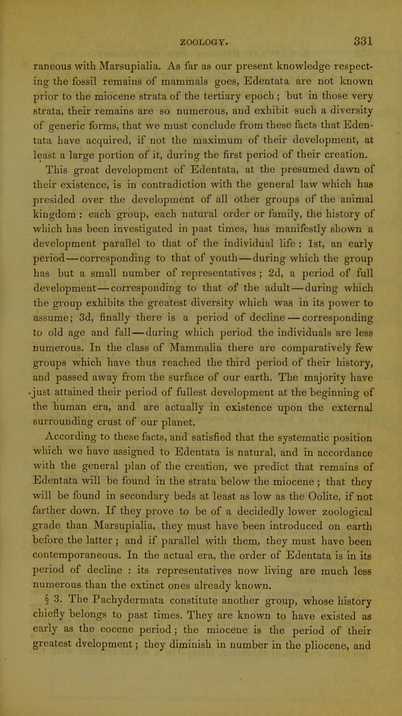raneous with Mai'supialia. As far as our present knowledge respect- ing the fossil remains of mammals goes, Edentata are not known prior to the miocene strata of the tertiary epoch ; but in those very strata, their remains are so numerous, and exhibit such a diversity of generic forms, that we must conclude from these facts that Eden- tata have acquired, if not the maximum of their development, at least a large portion of it, during the first period of their creation. This great development of Edentata, at the presumed dawn of their existence, is in contradiction with the general law which has presided over the development of all other groups of the animal kingdom : each group, each natural order or family, the history of which has been investigated in past times, has manifestly shown a development parallel to that of the individual life : 1st, an early period—corresponding to that of youth—during which the group has but a small number of representatives; 2d, a period of full development—con-esponding to that of the adult—during which the gi'oup exhibits the greatest diversity which was in its power to assume; 3d, finally there is a period of decline — corresponding to old age and fall—during which period the individuals are less numerous. In the class of Mammalia there are comparatively few groups which have thus reached the third period of their history, and passed away from the surface of our earth. The majority have -just attained their period of fullest development at the beginning of the human era, and are actually in existence upon the external surrounding crust of our planet. According to these facts, and satisfied that the systematic position which we have assigned to Edentata is natural, and in accordance with the general plan of the creation, we predict that remains of Edentata will be found in the strata below the miocene ; that they will be found in secondary beds at least as low as the Oolite, if not farther down. If they prove to be of a decidedly lower zoological grade than Marsupialia, they must have been introduced on earth before the latter; and if parallel with them, they must have been contemporaneous. In the actual era, the order of Edentata is in its period of decline : its representatives now living are much less numerous than the extinct ones already known. § 3. The Pachydermata constitute another group, whose history chiefly belongs to past times. They are known to have existed as early as the eocene period; the miocene is the period of their greatest dvelopment; they diminish in number in the pliocene, and