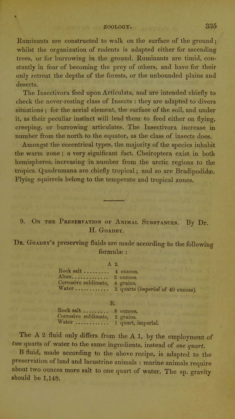f ZOOLOGY. 335 Ruminants are constructed to walk on the surface of the ground; whilst the organization of rodents is adapted either for ascending trees, or for burrowing in the ground. Ruminants are timid, con- stantly in fear of becoming the prey of others, and have for their only retreat the depths of the forests, or the unbounded plains and deserts. The Insectivora feed upon Articulata, and are intended chiefly to check the never-resting class of Insects : they are adapted to divers situations ; for the aerial element, the surface of the soil, and under it, as their peculiar instinct will lead them to feed either on flying, creeping, or burrowing articulates. The Insectivora increase in number from the north to the equator, as the class of insects does. Amongst the eccentrical types, the majority of the species inhabit the warm zone ; a very significant fact. Cheiroptera exist in both hemispheres, increasing in number from the arctic regions to the tropics. Quadrumana are chiefly tropical; and so are Bradipodidas. Flying squirrels belong to the temperate and tropical zones. 9. On the Preservation of Animal Substances. By Dr. H. GOADBY. Dr. Goadby's preserving fluids are made according to the following formulae : A 2. Rock salt 4 ounces. Alum 2 ounces. Corrosive sublimate, 4 grains. Water 2 quarts [imperial of 40 ounces). B. Rock salt 8 ounces. Corrosive sublimate, 2 grains. Water i quart, imperial. The A 2 fluid only differs from the A 1, by the employment of two quarts of water to the same ingredients, instead of one quart. B fluid, made according to the above recipe, is adapted to the preservation of land and lacustrine animals : marine animals require about two ounces more salt to one quart of water. The sp. gravity should be 1,148.