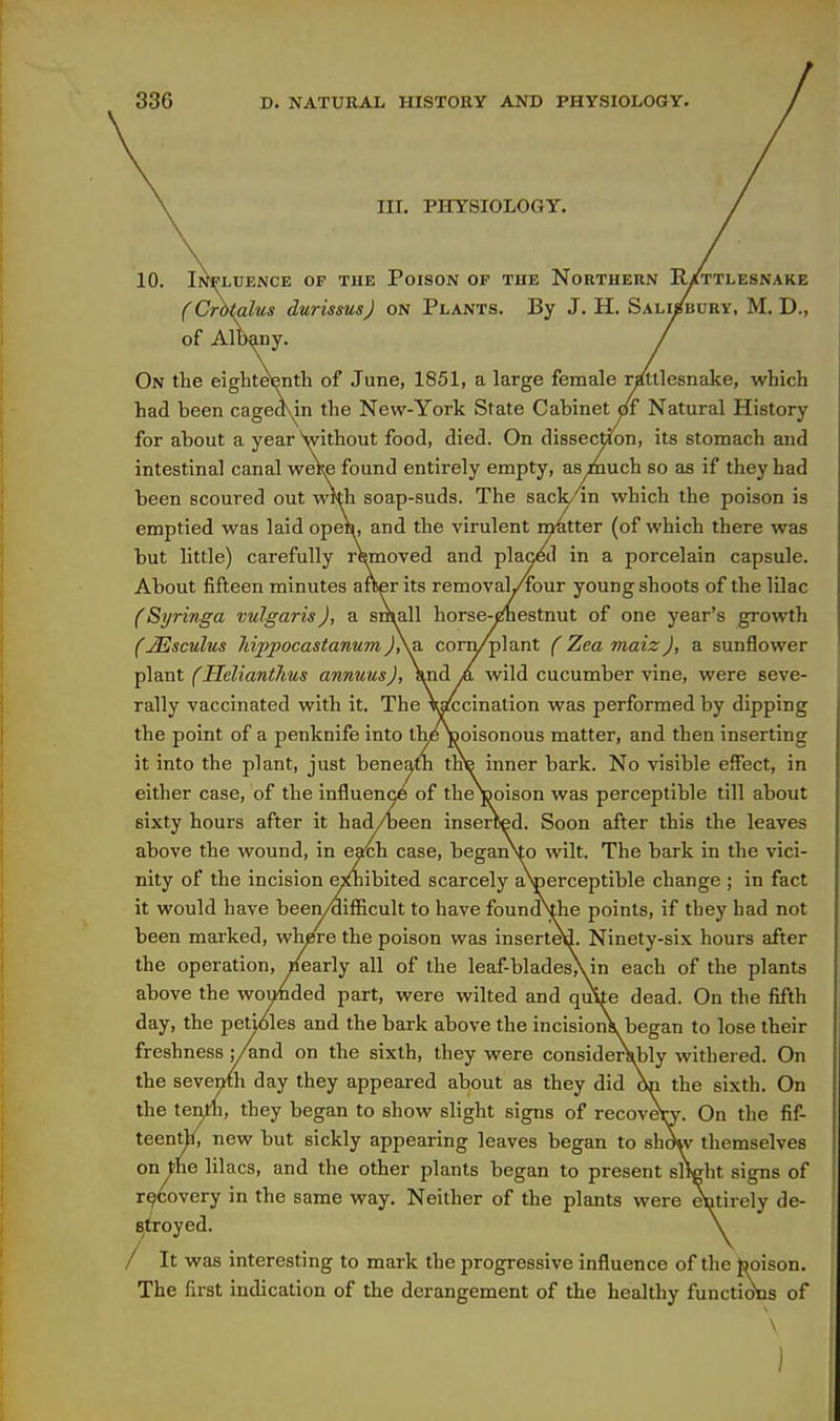 in. PHYSIOLOGY. Il^LUENCE OF THE PoiSON OF THE NORTHERN R/tTLESNAKE (Crbtalus durissus) on Plants. By J. H. Salisbury, M. D., of Albany. On the eighteenth of June, 1851, a large fenaale r/ttlesnake, which had been cagedvin the New-York State Cabinet ctf Natural History for about a year Vithout food, died. On dissection, its stomach and intestinal canal weRe found entirely empty, asinuch so as if they had been scoured out with soap-suds. The sack/ in which the poison is emptied was laid open, and the virulent matter (of which there was but little) carefully rWioved and placed in a porcelain capsule. About fifteen minutes aflser its removah/iour young shoots of the lilac (Syringa vulgaris), a sniall horse-cinestnut of one year's growth C^sculus Jiippocastanumj\a coni/plant (Zeamaiz), a sunflower plant (Helianthus annuus), Vnd A wild cucumber vine, were seve- rally vaccinated with it. The Wccinalion was performed by dipping the point of a penknife into the Voisonous matter, and then inserting it into the plant, just beneam tKte inner bark. No visible effect, in either case, of the influence of the j3oison was perceptible till about sixty hours after it had/been inserted. Soon after this the leaves above the wound, in each case, beganVo wilt. The bark in the vici- nity of the incision ejfliibited scarcely aV)erceptible change ; in fact it would have been/aifficult to have found\the points, if they had not been marked, wh^e the poison was inserted. Ninety-six hours after the operation, Plearly all of the leaf-blades\in each of the plants above the wouhded part, were wilted and quite dead. On the fifth day, the petioles and the bark above the incisionk began to lose their freshness ;/and on the sixth, they were consideiVbly withered. On the seventh day they appeared about as they did On the sixth. On the tenth, they began to show slight signs of recovew. On the fif- teenrt/, new but sickly appearing leaves began to shmv themselves on the lilacs, and the other plants began to present slWht signs of r9Covery in the same way. Neither of the plants were ^tirely de- stroyed. / It was interesting to mark the progressive influence of the tooison. The first indication of the derangement of the healthy functions of