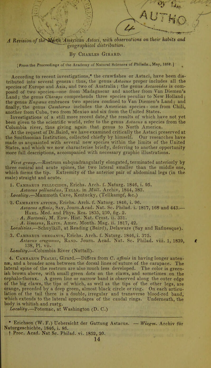 4^ A Revisioii of t]i^^-iJ!^k''Ainir.km Astaci, with observations on their habits and geographical distribution. By Charles Girard. [Kromthe Proceedings of the Academy of Natural Sciences of Philada.,May, 1832. ] ^ According to recent investigations,* the crawfishes or Astaci, have been dis- tributed into several genera: thus, the genus Astaciix proper includes all the species of Europe and Asia, and two of Australia; the genus Astacoides is com- posed of two species—one from Madagascar and another from Van Diemen's Land ; the genus Cheraps comprehends three species peculiar to New Holland; the genus Engans embraces two species confined to Van Diemen's Land; and finally, the genus Camhams includes the American species : one from Chili, another from Cuba, two from Mexico and six from the United States. Investigations of a still more recent date,)- the results of which have not yet been given to the scientific world, refer to the genus Astacus a species from the Columbia river, thus giving again that genus to North America. At the request of Dr.Baird, we have examined critically the Astaci preserved at the Smithsonian Institution, collected chiefly by himself. Our researches have made us acquainted with several new species within the limits of the United States, and which we now characterise briefly, deferring to another opportunity more full descriptions, accompanied with necessary graphic illustrations. First group.—Rostrum subquadrangularly elongated, terminated anteriorly by three conical and acute spines, the two lateral smaller than the middle one, which forms the tip. Extremity of the anterior pair of abdominal legs (in the male) straight and acute. 1. Cambarus PELLuciDUs, Erichs. Arch. f. Naturg. 1846, i. 95. Astacus pdlucidus, Tellk. in Miill. Archiv, 1844, 383. Locality.—Mammoth Cave, Kentucky, (Tellkampf, &c.) 2. Cambarus affinis, Erichs. Arch. f. Naturg. 1846, i. 96. Astacus affinis, Say, Journ.Acad. Nat. Sc. Philad. i. 1817, 168 and 443.— Harl. ivied, and Phys. Res. 1835, 230, fig. 2. A. £arto7iii, M. Edw. Hist. Nat. Crust, ii. 331. A. limosus, Rafin. Amer. Month. Mag. ii. 1817, 42. Localities.—Schuylkill, at Reading (Baird), Delaware (Say and Rafinesque). 3. Cambarus oregantis, Erichs. Arch. f. Naturg. 1846, i. 375. Astacus oregaitus, Rand. Journ. Acad. Nat. Sc. Philad. viii. 1, 1839, t 138, PI. vii. Locality.—Columbia River (Nuttall). 4. Cambarus Pealei, Girard.—Differs from C. affinis in having longer anten- nae, and a broader area between the dorsal lines of suture of the carapace. The lateral spine of the rostrum are also much less developed. The color is green- ish brown above, with small green dots on the claws, and sometimes on the cephalo-thorax. A green line or narrow band is observed along the outer edge of the big claws, the tips of which, as well as the tips of the other legs, are orange, preceded by a deep green, almost black circle or ring. On each articu- lation of the tail there is a double, irregular and transverse blood-red band, which extends to the lateral appendages of the caudal rings. Underneath, the body is whitish and rusty. Locality.—Potomac, at Washington (D. C.) • Erichson (W. F.) Uebersicht der Gattung Astacus. — Wiegm. Archiv fiir Naturgeschichte, 1846, i. 86. t Proc. Acad. Nat Sc. Philad. vi. 1852, 20. 14