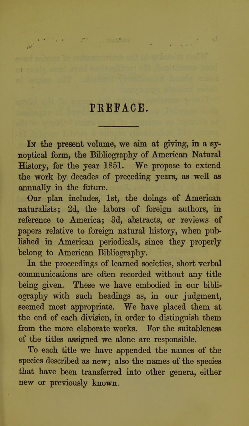 PEEFACE. In the present volume, we aim at giving, in a sy- noptical form, the Bibliography of American Natural History, for the year 1851. We propose to extend the work by decades of preceding years, as well as annually in the future. Our plan includes, 1st, the doiags of American naturalists; 2d, the labors of foreign authors, in reference to America; 3d, abstracts, or reviews of papers relative to foreign natural history, when pub- lished ia American periodicals, since they properly belong to American Bibliography. In the proceedings of learned societies, short verbal communications are often recorded without any title being given. These we have embodied in our bibU- ography with such headings as, in our judgment, seemed most appropriate. We have placed them at the end of each division, in order to distinguish them from the more elaborate works. For the suitableness of the titles assigned we alone are responsible. To each title we have appended the names of the species described as new; also the names of the species that have been transferred into other genera, either new or previously known.