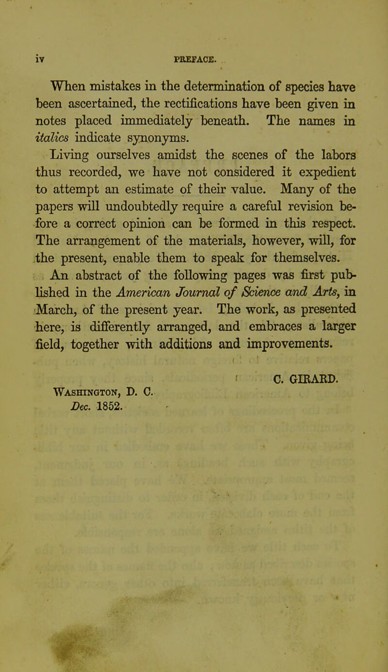 When mistakes in the determination of species have been ascertained, the rectifications have been given in notes placed immediately beneath. The names in italics indicate synonyms. Living ourselves amidst the scenes of the labors thus recorded, we have not considered it expedient to attempt an estimate of their value. Many of the papers will undoubtedly require a careful revision be- fore a correct opinion can be formed in this respect. The arrangement of the materials, however, will, for .the present, enable them to speak for themselves. An abstract of the following pages was first pub- lished in the American Journal of Science and Arts, in March, of the present year. The work, as presented here, is differently arranged, and embraces a larger field, together with additions and improvements. C. GIRABD. Washington, D. C. Dec. 1852.