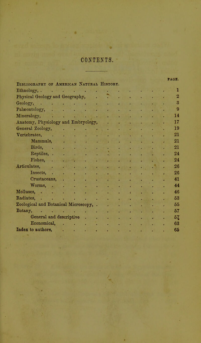 CONTENTS. PAGE. Bibliography or Amieican Natcral Histort. Ethnology, 1 Physical Geology and Geography, 2 Geology, 3 Palaeontology, ........... 9 Mineralogy, 14 Anatomy, PhyBiology and Embryology, 17 General Zoology, 19 Vertebrates, 21 Mammala, 21 Birds, 21 Reptiles, 24 Fishes, 24 Articulates, ' . 26 Insects, ,26 Crustaceans, 41 Worms 44 Molluscs, i ... 46 Radiates, 53 Zoological and Botanical Microscopy, 65 Botany, 67 General and descriptiYO 51 Economical, 63 Index to authors 65