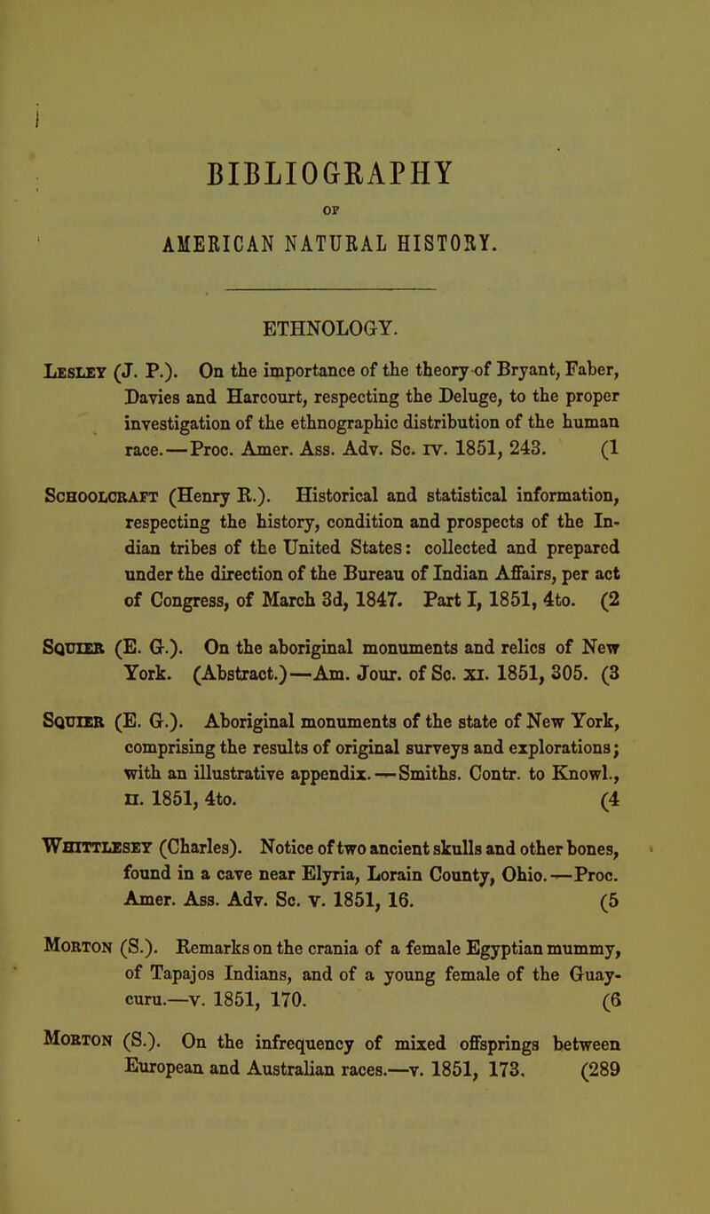 BIBLIOGRAPHY or AMERICAN NATURAL HISTORY. ETHNOLOGY. Lesley (J. P.). On the importance of the theory of Bryant, Faber, Davies and Harcourt, respecting the Deluge, to the proper investigation of the ethnographic distribution of the human race.—Proc. Amer. Ass. Adv. Sc. rv. 1851, 243. (1 Schoolcraft (Henry K.). Historical and statistical information, respecting the history, condition and prospects of the In- dian tribes of the United States: collected and prepared under the direction of the Bureau of Indian Affairs, per act of Congress, of March 3d, 1847. Part 1,1851, 4to. (2 Sqxjier (E. G.). On the aboriginal monuments and relics of New York. (Abstract.)—Am. Jour, of Sc. xi. 1851, 305. (3 Sqotbb (E. Gt.). Aboriginal monuments of the state of New York, comprising the results of original surveys and explorations; with an illustrative appendix.—Smiths. Contr. to Knowl., n. 1851, 4to. (4 Whittlesey (Charles). Notice of two ancient skulls and other bones, found in a cave near Elyria, Lorain County, Ohio.—Proc. Amer. Ass. Adv. Sc. v. 1851, 16. (5 Morton (S.). Remarks on the crania of a female Egyptian mummy, of Tapajos Indians, and of a young female of the Guay- curu.—V. 1851, 170. (6 Morton (S.). On the infrequency of mixed offsprings between European and Australian races.—v. 1851, 173. (289