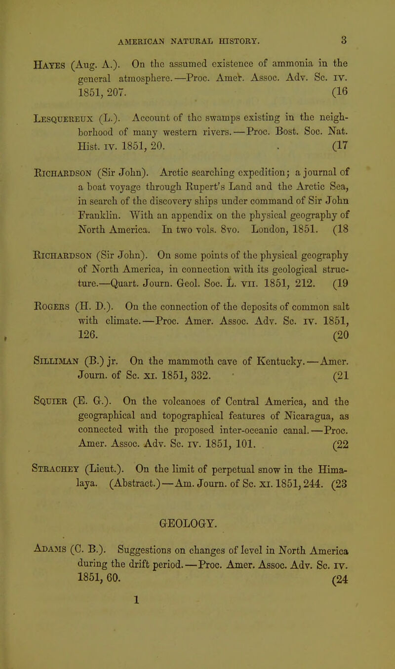 Hayes (Aug. A.). On the assumed existence of ammonia in the general atmosphere.—Proc. AmeV. Assoc. Adv. Sc. iv. 1851,207. (16 Lesquereux (L.). Account of the swamps existing in the neigh- borhood of many western rivers.—Proc. Bost. Soc. Nat. Hist. IV. 1851, 20. . (17 Richardson (Sir John). Arctic searching expedition; a journal of a boat voyage through Rupert's Land and the Arctic Sea, in search of the discovery ships under command of Sir John Franklin. With an appendix on the physical geography of North America. In two vols. 8vo. London, 1851. (18 Richardson (Sir John). On some points of the physical geography of North America, in connection with its geological struc- ture.—Quart. Journ. Geol. Soc. L. vii. 1851, 212. (19 Rogers (H. D.). On the connection of the deposits of common salt with climate.—Proc. Amer. Assoc. Adv. Sc. iv. 1851, 126. (20 Silliman (B.) jr. On the mammoth cave of Kentucky.—Amer. Journ. of Sc. xi. 1851, 332. (21 Squier (B. G.). On the volcanoes of Central America, and the geographical and topographical features of Nicaragua, as connected with the proposed inter-oceanic canal.—Proc. Amer. Assoc. Adv. Sc. iv. 1851, 101. (22 Stiuvchey (Lieut.). On the limit of perpetual snow in the Hima^ laya. (Abstract.)—Am. Journ. of Sc. xi. 1851,244. (23 GEOLOGY. Adams (C. B.). Suggestions on changes of level in North America during the drift period.—Proc. Amer. Assoc. Adv. Sc. iv. 1851, 60. (24 1