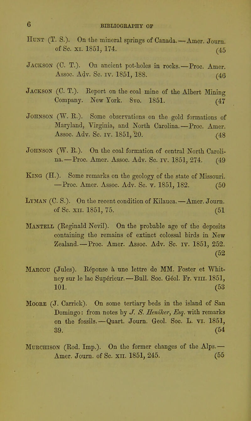 Hunt (T. S.)- On the mineral springs of Canada.—Amer. Journ. of Sc. XI. 1851, 174. (45 Jackson (C. T.). On ancient pot-lioles in rocks.—Proc. Amer. Assoc. A(Jv. Sc. IV. 1851,188. (46 Jackson (C. T.). Report on the coal mine of the Albert Mining Company. New York. 8vo. 1851. (47 Johnson (W. R.). Some observations on the gold formations of Maryland, Virginia, and North Carolina.—Proc. Amer. Assoc. Adv. Sc. IV. 1851, ^0. (48 Johnson (W. R.). On the coal formation of central North Caroli- na.—Proc. Amer. Assoc. Adv. Sc. rv. 1851, 274. (49 King (H.). Some remarks on the geology of the state of Missouri. —Proc. Amer. Assoc. Adv. Sc. v. 1851, 182. (50 Lyman (C. S.). On the recent condition of Kilauca.—Amer. Journ. of Sc. xn. 1851, 75. (51 MantelIi (Reginald Nevil). On the probable age of the deposits containing the remains of extinct colossal birds in New- Zealand.—Proc. Amer. Assoc. Adv. Sc. iv. 1851, 252. (52 Makcou (Jules). R6ponse h une lettre de MM. Foster et Whit- ney sur le lac Sup6rieur.—Bull. Soc. Geol. Fr. vm. 1851, 101. (53 Moore (J. Carrick). On some tertiary beds in the island of San Domingo: from notes by J. S. Seniker, Esq. with remarks on the fossils.—Quart. Journ. Geol. Soc. L. vi. 1851, 39. (54 MuRCHisoN (Rod. Imp.). On the former changes of the Alps.— Amer. Journ. of Sc. xn. 1851, 245. (55