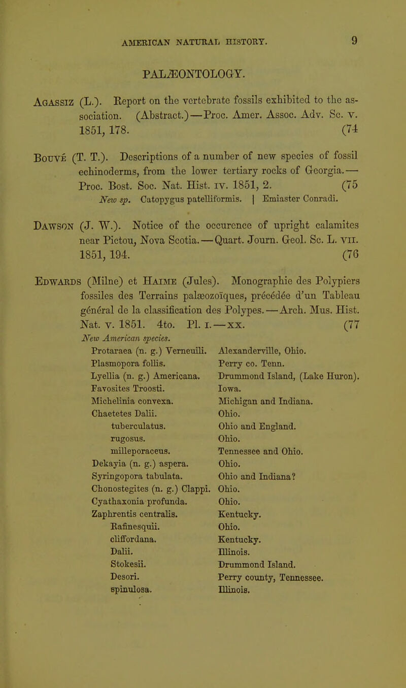 PALAEONTOLOGY. Agassiz (L.). Report on the vertebrate fossils exhibited to the as- sociation. (Abstract.)—Proc. Amer. Assoc. Adv. Sc. v. 1851, 178. (74 BouVE (T. T.). Descriptions of a number of new species of fossil echinoderms, from the lower tertiary rocks of Georgia.— Proc. Best. Soc. Nat. Hist. iv. 1851, 2. (75 Nm sp. Catopygus patelliformis. | Emiaster Conradi. Dawson (J. W.). Notice of the occurence of upright calamites near Pictou, Nova Scotia. — Quart. Journ. Geol. Sc. L. vil. 1851, 194. (76 Edwards (Milne) et Haime (Jules). Monographic des Polypiers fossiles des Terrains palaeozoiques, prec^d^e d'un Tableau g6n(5ral de la classification des Polypes.—Arch. Mus. Hist. Nat. V. 1851. 4to. PI. i.—xx. (77 New American species. Protaraea (n. g.) Vemeuili. Plasmopora follis. LyelUa (n. g.) Americana. Favosites Troosti. Michelinia convexa. Chaetetes Dalii. tuberculatus. rugosus. milleporaceus. Dekayia (n. g.) aspera. Syringopora tabulata. Chonostegites (n. g.) Clappi. Cyathaxonia profunda. Zaphrentis centralis. Rafinesqiiii. clifFordana. Dalii. Stokesii. Desori. spinuloaa. Alexanderville, Ohio. Perry co. Tenn. Drummond Island, (Lake Hui'on). Iowa. Michigan and Indiana. Ohio. Ohio and England. Ohio. Tennessee and Ohio. Ohio. Ohio and Indiana? Ohio. Ohio. Kentucky. Ohio. Kentucky. Illinois. Drummond Island. Perry county, Tennessee. Illinois.