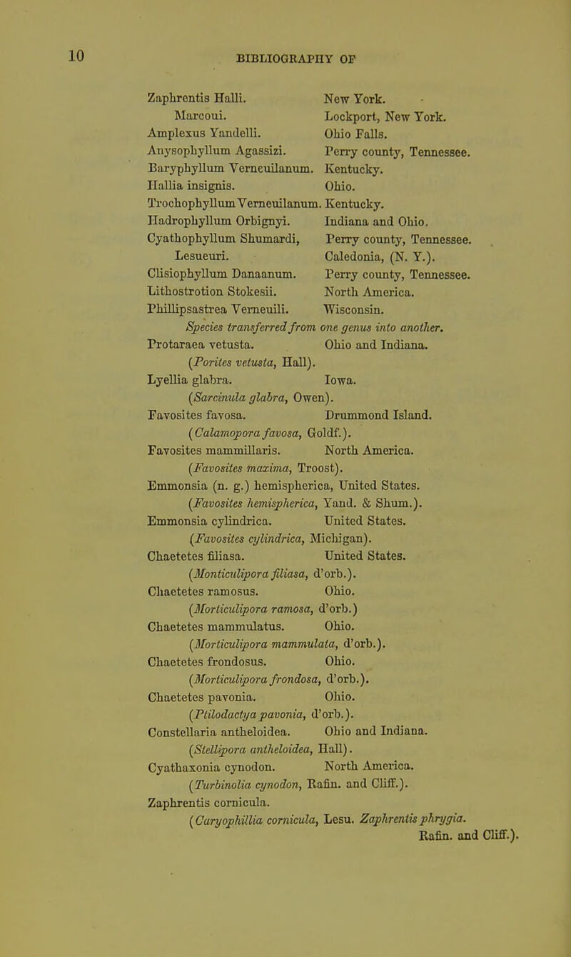 Zaphrentis Halli. New York. Lockport, New York. Ohio Falls. Perry county, Tennessee. !Marcoui. Amplexus Yandclli. Anysopbyllum Agassizi. Baryphyllum Vemeuilanum. Kentucky. Ilallia insignis. Ohio. Trochophyllum Vemeuilanum. Kentucky. IladropLyllum Orbignyi. Indiana and Ohio. Cyathophyllum Shumardi, Perry coimty, Tennessee. Lesueuri. Caledonia, (N. Y.). Clisiophyllum Danaanum. Perry county, Tennessee. [Poriies vetmta, Hall). Lyellia glabra. Iowa. {Sarcinula glabra, Owen). Favosites favosa. Drummond Island. (Calamopora favosa, Goldf.). Favosites mammillaris. North America. {Favosites maxima, Troost). Emmonsia (n. g.) hemispherica. United States. (Favosites hemispherica, Yaud. & Shum.). Emmonsia cylindrica. United States. {Favosites cylindrica, Micliigan). Chaetetes filiasa. United States. [Monticitlipora filiasa, d'orb.). Chaetetes ramosus. Ohio. [Morliculipora ramosa, d'orb.) Chaetetes mammulatus. Ohio. [Morliculipora mammulata, d'orb.). Chaetetes frondosus. Ohio. {Morticulipora frondosa, d'orb.). Chaetetes pavonia. Oliio. {Ptilodactyapavonia, d'orb.). Constellaria antheloidea. Ohio and Indiana. {Stellipora antheloidea, Hall). Cyathasonia cynodon. North America. [Turbinolia cynodon, Bafiu. and Cliff.). Zaphrentis comicula. (CaryophUlia cornicula, Lesu. Zaphrentisphryyia. Lithostrotion Stokesii. Phillipsastrea Vemeuili. North America. Wisconsin. one genus into another. Ohio and Indiana. Species transferred from Protaraea vetusta. Kafin. and Cliff.).