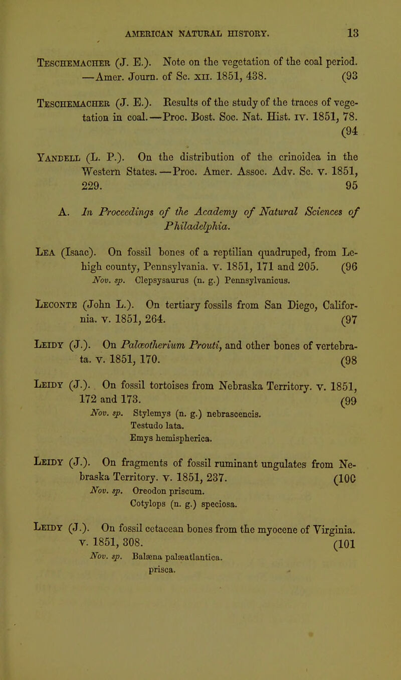 Teschemacher (J. E.). Note on the vegetation of the coal period. —Amer. Journ. of Sc. xil. 1851, 438. (93 Teschemacher (J. E.). Kesults of the study of the traces of vege- tation in coal.—Proc. Bost. Soc. Nat. Hist. rv. 1851, 78. (94 YANBELli (L. P.). On the distribution of the crinoidea in the Western States.—Proc. Amer. Assoc. Adv. Sc. v. 1851, 229. 95 A. I7i Proceedings of the Academy of Natural Sciences of Philadelphia. Lea (Isaac). On fossil bones of a reptilian quadruped, from Le- high county, Pennsylvania, v. 1851, 171 and 205. (96 Nov. sp. Clepsysaurus (n. g.) Pennsylvanicus. Leconte (John L.). On tertiary fossils from San Diego, Califor- nia. V. 1851, 264. (97 Leidy (J.). On Palceotherium Prouti, and other bones of vertebra- ta. V. 1851, 170. (98 Leidy (J.). On fossil tortoises from Nebraska Territory, v. 1851, 172 and 173. (99 Nov. sp. Stylemys (n. g.) nebrascencis. Testudo lata. Emys hemispherica. Leidy (J.). On fragments of fossil ruminant ungulates from Ne- braska Territory, v. 1851, 237. (100 Nov, sp, Oreodon priscum. Cotylopa (n. g.) speciosa. Leidy (J.). On fossil cetacean bones from the myocene of Virginia. V. 1851, 308. (101 Nov. sp. Balaena palaeatlantica. prisoa.