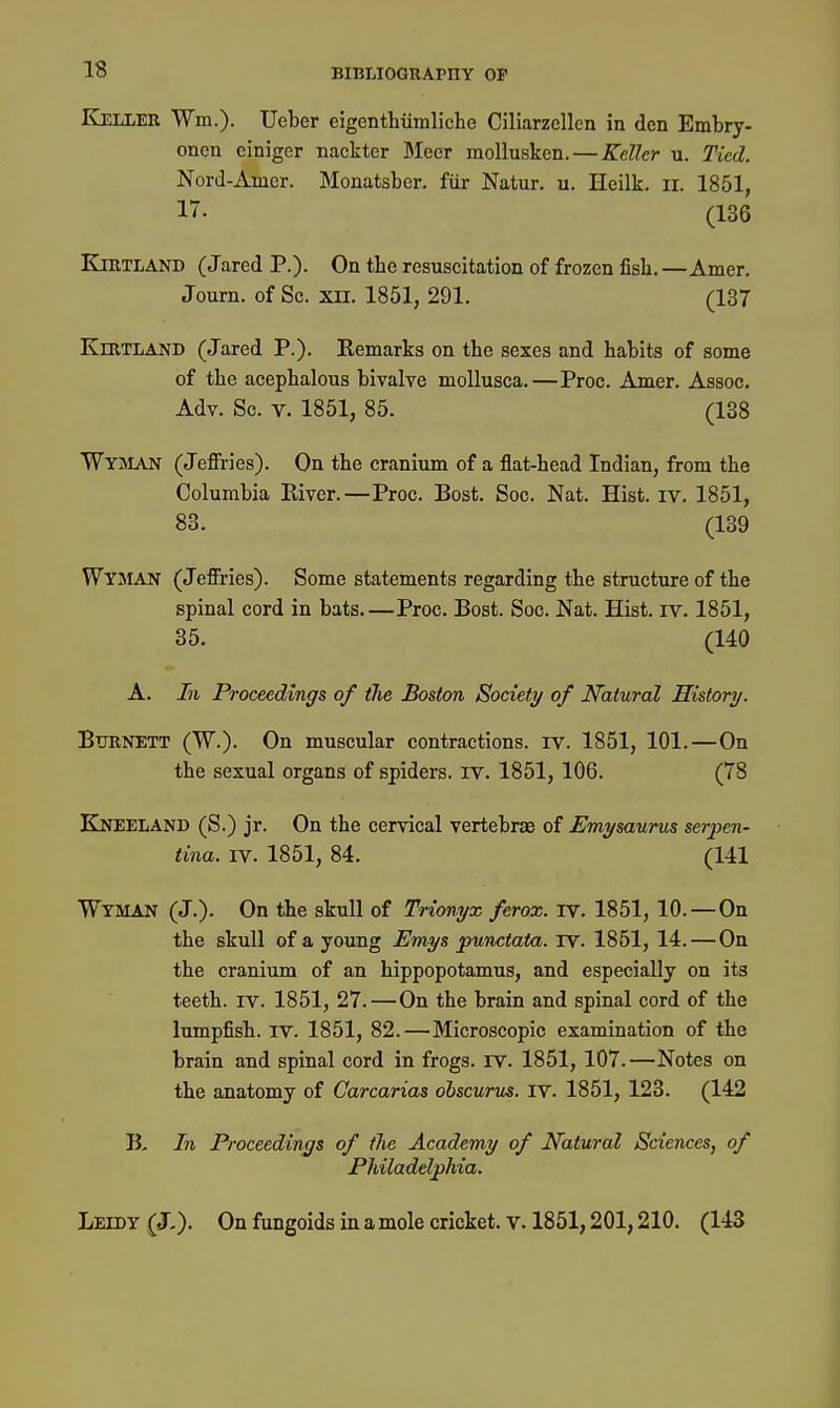 Keller Wm.). Ueber eigenthiimliehe Ciliarzellcn in den Embry- onen ciniger nackter Meer mollusken.—Keller u. Tied. Nord-Amer. Monatsber. fiir Natur. u. Heilk. ii. 1851, 17. (136 KiRTLAND (Jared P.). On the resuscitation of frozen fisli.—Amer, Journ. of Sc. xn. 1851, 291. (137 KlRTLAND (Jared P.). Remarks on the sexes and habits of some of the acephalous bivalve moUusca.—Proc. Amer. Assoc. Adv. Sc. V. 1851, 85. (138 Wyman (Jeffries). On the cranium of a flat-head Indian, from the Columbia River.—Proc. Bost. Soc. Nat. Hist. iv. 1851, 83. (139 Wyman (Jeffries). Some statements regarding the structure of the spinal cord in bats—Proc. Bost. Soc. Nat. Hist. iv. 1851, 35. (140 A. In Proceedings of the Boston Society of Natural Histwy. BimNETT (W.). On muscular contractions, iv. 1851, 101.—On the sexual organs of spiders, iv. 1851, 106. (78 EIneeland (S.) jr. On the cervical vertebrae of Emysaurm serpen- tina. IV. 1851, 84. (141 Wtman (J.). On the skull of Trionyx ferox. TV. 1851, 10. — On the skull of a young Emys punctata, rv. 1851, 14.—On the cranium of an hippopotamus, and especially on its teeth, rv. 1851, 27.—On the brain and spinal cord of the lumpfish. IV. 1851, 82.—Microscopic examination of the brain and spinal cord in frogs. IV. 1851, 107.—Notes on the anatomy of Carcarias ohscurus. iv. 1851, 123. (142 B, In Proceedings of the Academy of Natural Sciences, of Philadelphia. Leedy (J,)- On fungoids in a mole cricket, v. 1851,201,210. (143