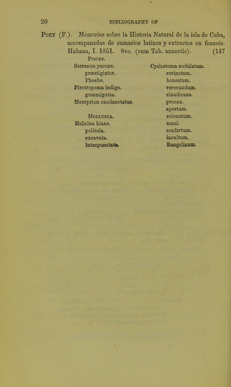 POEY (F.). Memorias sobre la Historia Natural de la isla de Cuba, accompanadas de sumarioa latinos y extractos en francos. Habana, I. 1851. 8vo. (cum Tab. annectis). (147 Pisces. Serranus yaconc. Cyclostoma nodulatum. prsestigiator. revinctum. Phoebe. honestum. Flectropoma indigo. Terecundum. gummigutta. claudicans. Mesoprion caudanotatus. procax. apertum. MOLLUSCA. Eolenatum. Helicina Mans. mani. politula. confertum. excavata. incultum. luteopunctata. Bangelinvun.