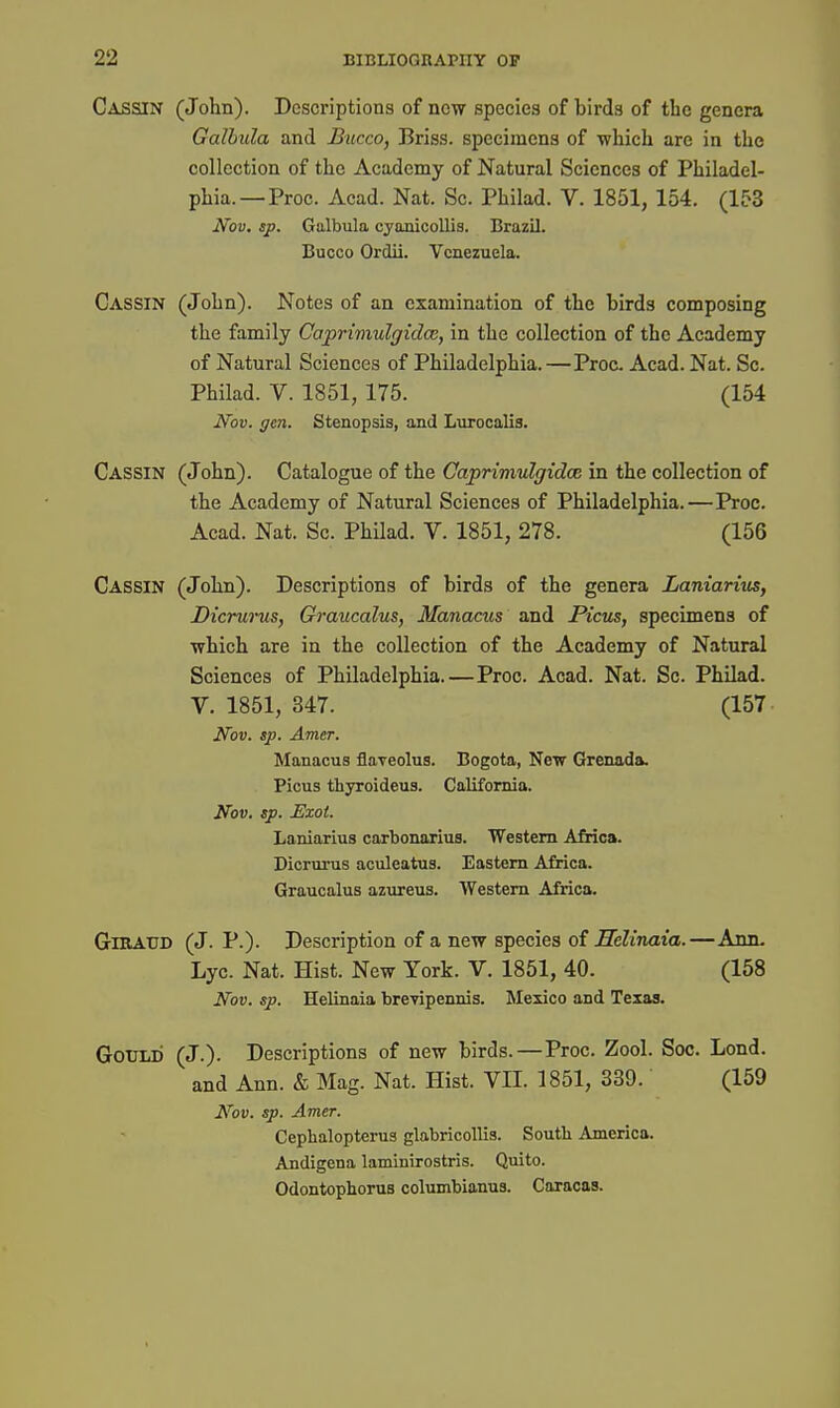 Cassin (John). Descriptions of now species of birds of the genera Galhula and Bucco, Briss. specimens of which are in the collection of the Academy of Natural Sciences of Philadel- phia.—Proc. Acad. Nat. Sc. Philad. V. 1851, 154. (153 Nov. sp. Galbula cyanicollis. Brazil. Bucco Ordii. Venezuela. Cassin (John). Notes of an examination of the birds composing the family Caprimulgidce, in the collection of the Academy of Natural Sciences of Philadelphia.—Proc. Acad. Nat. Sc. Philad. V. 1851, 175. (154 Nov. gen. Stenopsis, and Lurocalis. Cassin (John). Catalogue of the Caprimulgidce in the collection of the Academy of Natural Sciences of Philadelphia.—Proc. Acad. Nat. Sc. Philad. V. 1851, 278. (156 Cassin (John). Descriptions of birds of the genera Laniarius, Dicrunis, Graucalus, Manacus and Picus, specimens of which are in the collection of the Academy of Natural Sciences of Philadelphia.—Proc. Acad. Nat. Sc. Philad. V. 1851, 347. (157 Nov. sp. Amer. Manacus flaveolus. Bogota, New Grenada. Picus thjToideus. California. Nov. sp. Exot. Laniarius carbonarius. Western AMca. Dicrurus aculeatus. Eastern Africa. Graucalus azureus. Western Africa. GlKAUD (J. P.). Description of a new species oi Helinaia.—Ann. Lyc. Nat. Hist. New York. V. 1851, 40. (158 Nov. sp. Helinaia breTipennis. Mexico and Texas. Gould (J.). Descriptions of new birds.—Proc. Zool. Soc. Lond. and Ann. & Mag. Nat. Hist. VII. 1851, 339. (159 Nov. sp. Amer. Cephalopterus glabricollis. Soutli America. Andigena laminirostris. Quito. Odontophorus columbianus. Caracas.