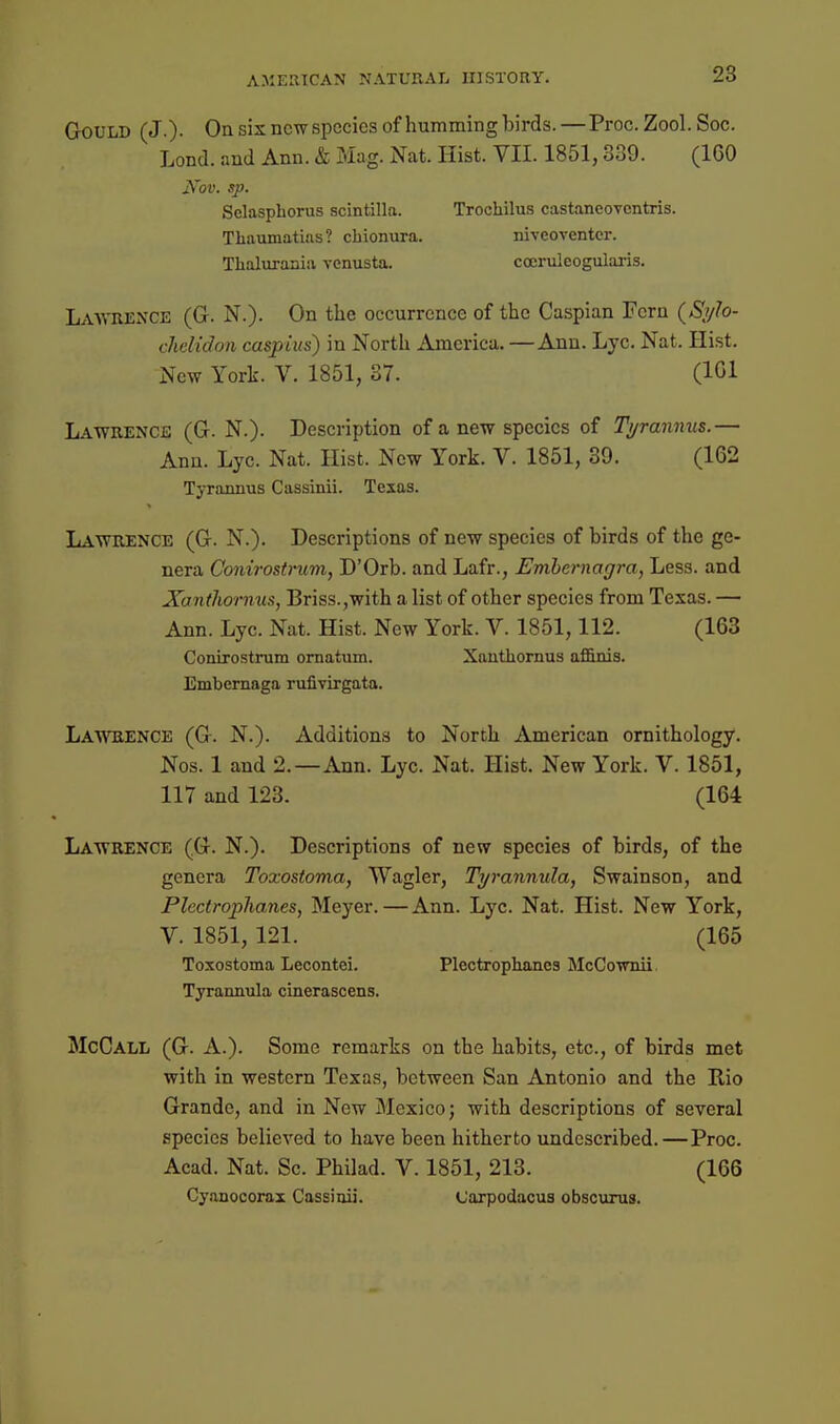 Gould (J.)- On sis new species of hummingbirds.—Proc. Zool. Soc. Lond. and Ann. & Mag. Nat. Hist. VII. 1851,839. (160 Nov. sp. Selasphorus scintilla. Trochilus castaneovcntris. Tliaumatias? chionura. niveoventcr. Thaluraniii vcnusta. cocruieogularis. Lawrence (G. N.). On the occurrence of the Caspian Fern (S^v^o- chciidon caspiits) in North America. —Ann. Lye. Nat. Hist. New York. V. 1851, 37. (101 Lawrence (G. N.). Description of a new species of Ti/ranmis.— Ann. Lyc. Nat. Hist. New York. V. 1851, 39. (162 Tyrannus Cassinii. Texas. Lawrence (G. N.). Descriptions of new species of birds of the ge- nera Conirostmm, D'Orb. and Lafr., Enihernagra, Less, and Xanthornus, Briss.,with a list of other species from Texas. — Ann. Lyc. Nat. Hist. New York. V. 1851,112. (163 Conirostrum omatiim. Xauthornus affinis. Embemaga rufivirgata. La'W'rence (G. N.). Additions to North American ornithology. Nos. 1 and 2.—Ann. Lyc. Nat. Hist. New York. V. 1851, 117 and 123. (164 Lawrence (G. N.). Descriptions of new species of birds, of the genera Toxostoma, Wagler, Tyrannula, Swainson, and Plectrophanes, Meyer.—Ann. Lyc. Nat. Hist. New York, V. 1851, 121. (165 Toxostoma Lecontei. Plectrophanes McCownii, Tyrannula cinerascens. McCall (G. a.). Some remarks on the habits, etc., of birds met with in western Texas, between San Antonio and the Rio Grande, and in New Mexico; with descriptions of several species believed to have been hitherto undcscribed.—Proc. Acad. Nat. Sc. Philad. V. 1851, 213. (166 Cy.anocorax Cassinii. Carpodacus obscurus.