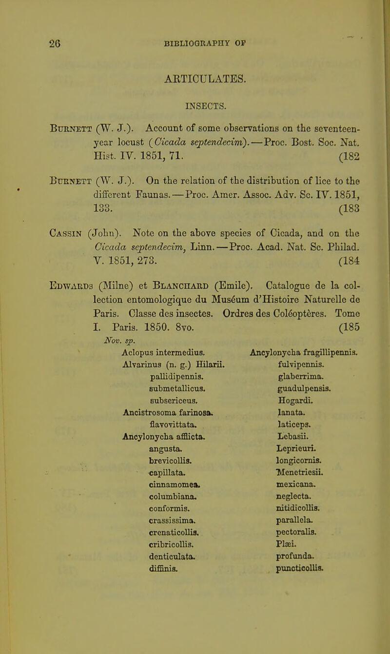 ARTICULATES. INSECTS. Burnett (W. J.). Account of some observations on the seventeen- year locust (^Cicada septendecim).—Proc. Bost. Soc. Nat. Hi?t. IV. 1851, 71. (182 Burnett (W. J.). On the relation of the distribution of lice to the different Faunas.—Proc. Amer. Assoc. Adv. Sc. IV. 1851, 133. (183 Cassin (John). Note on the above species of Cicada, and on the Cicada septendecim^ Linn.—Proc. Acad. Nat. Sc. Philad. V. 1851, 273. (184 Edwards (Milne) et Blanchard (Emile). Catalogue de la col- lection entomologique du Museum d'Histoire Naturelle de Paris. Classe des insectes. Ordres des Col6opt^res. Tome I. Paris. 1850. 8vo. (185 Nov. sp. Aclopus intermedius. Ancjlonycha fragillipennis. Alvarinus (n. g.) Hilarii. fulvipennis. pallidipennis. glaberrima. submetallicus. guadulpensis. Gubsericeus. Hogardi. Ancistrosoma farinosa. lanata. flavovittata. laticeps. Ancylonycba afflicta. Lcbasii. angusta. Leprieuri. brevicollis. longicomis. capillata. 'Menctriesii. clnnamomea. mesicana. Columbiana. neglecta. conformis. nitidicollis. crassissima. parallcla. crcnaticoUia, pectoralis. cribricoUis. Plaei. dcnticulata. profunda. diffinis. puncticollis.