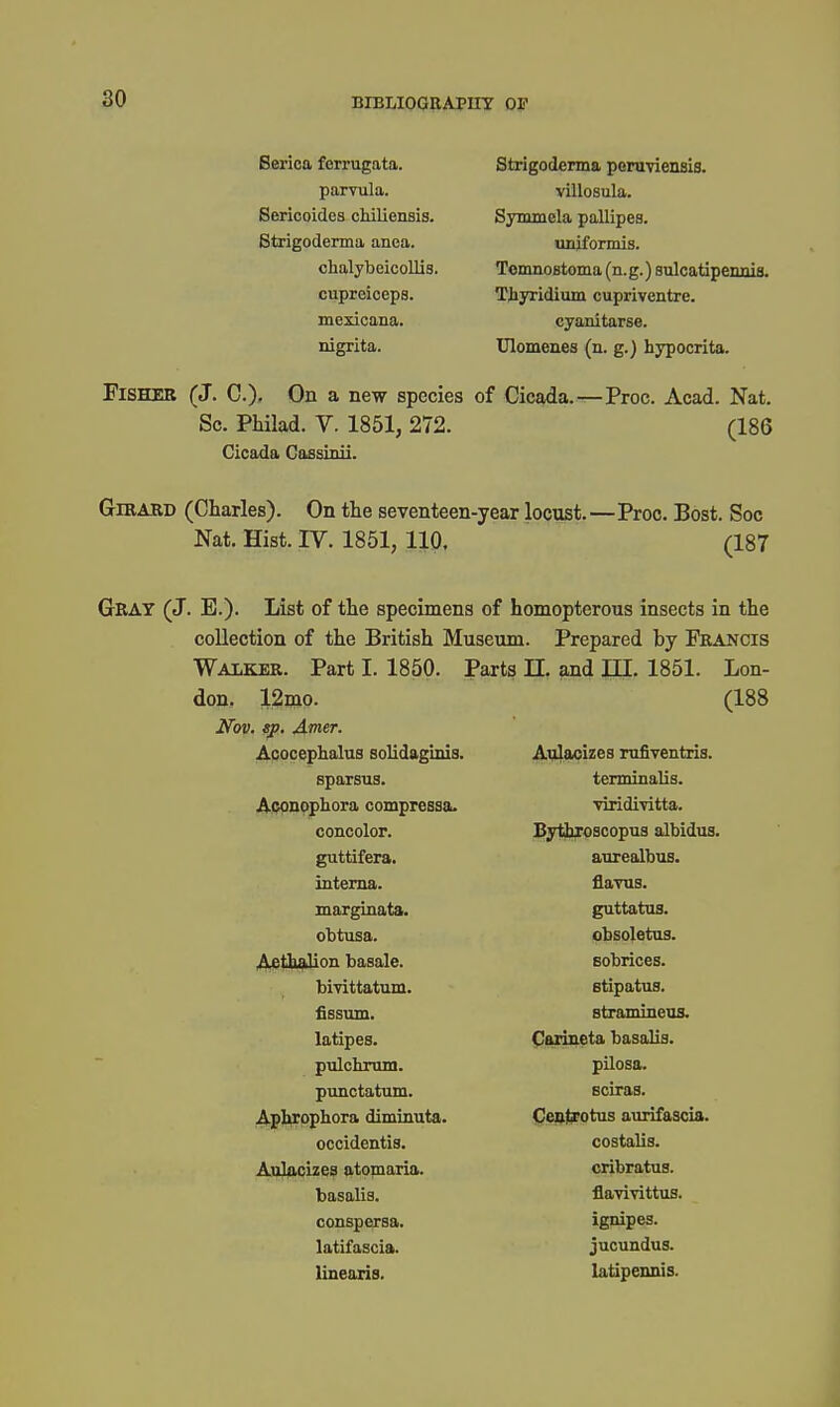Berica ferrugata. parvula. Seriooides cMliensis. Strigoderma anea. chalybeicollis. cupreiceps. mexicana. nigrita. Strigoderma pomviensis. villosula. Symmela pallipes. unjformis. TomnoBtoma (n.g.) sulcatipeimia. Tiyridium cupriventre. cyanitarse. Ulomenes (n. g.) hypocrita. Fisher (J. C.)- On a new species of Cicada. Sc. Philad. V. 1851, 272. Cicada Cassinii. -Proc. Acad. Nat. (186 GiRARD (Charles). On the seventeen-year locust.—Proc. Best. Soc Nat. Hist. IV. 1851, 110. (187 Gray (J. E.). List of the specimens of homopterous insects in the collection of the British Museum. Prepared by Francis Walker. Part I. 1850. Parts 11, and m. 1851. Lon- don. 12mo. (188 12mp. , sp, A,mer. Acocephalus solidaginis. Aulacizes mfiventris. sparsus. terminalis. Aopnophora compressa. viridi-vitta. concolor. Bytbroscopns albidus guttifera. anrealbus. interna. fla-vus. marginata. guttatua. obtusa. obsoletus. j^^i^lion basale. Eobrices. bivittatum. 8tipatu9. fissum. stranuneus. latipes. (Parineta basalia. pulchrum. pilosa. punctatum. sciras. Aphrophora diminuta. Cenj^otus aurifascia. occidentis. costalis. Aulacizes atpmaria. cribratus. basalis. flavivittus. conspersa. ignipes. latifascia. jucundua. linearis. latipennis.