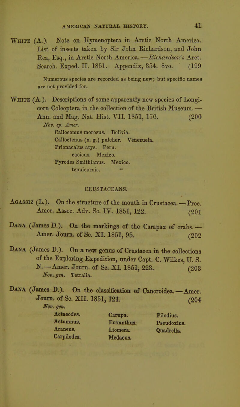 White (A.). Note on Hymenoptera in Arctic North America. List of insects taken by Sir John Richardson, and John Kea, Esq., in Arctic North America.—Richardson's Arct. Search. Exped. 11. 1851. Appendix, 354, 8to, (199 Numerous species are recorded as being new; but specific names are not provided for. White (A.). Descriptions of some apparently new species of Longi- corn Colcoptera in the collection of the British Museum. — Ann. and Mag. Nat. Hist. VII. 1851, 170. (200 Nov. sp. Amer. Callocomus morosus. Bolivia. Calloctenus (n. g.) pulclier. Veneiuela. Prionacalus atys. Peru. cacicus. Mexico. Pyrodes Smithianus. Mexico, tenuicomis.  CRUSTACEANS. Agassiz (L.). On the structure of the mouth in Crustacea.—Proc. Amer. Assoc. Adv. Sc. IV. 1851, 122. (201 Dana (James D.). On the markings of the Carapax of crabs.— Amer. Joum. of Sc. XI. 1851, 95. (202 Dana (James D.). On a new genus of Crustacea in the collections of the Exploring Expedition, under Capt. C. Wilkes, U. S. N.—Amer. Joum. of Sc. XI. 1851, 223. (203 Nov. gen. Tetralia. Dana (James D.). On the classification of Cancroidea.—Amer. Joum. of Sc. XII. 1851, 121. (204 Nov. gen. Actaeodes. Carnpa. Pilodius. Actumnus. Euxanthus. Pseudoxius. Araneus. Liomera. QuadreUa. Carpilodes, Medaeus.