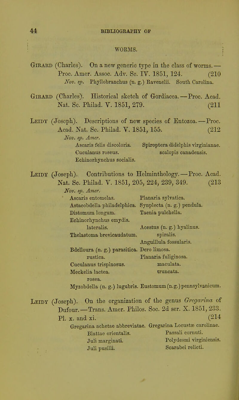 WORMS. ; GiRAUD (Charles). On a new generic type in the class of worms. — Proc. Amer. Assoc. Adv. Sc. IV. 1851, 124. (210 Nov. sp. Phyllobranchus (n. g.) Ravenelii. South Carolina. GriBABD (Charles). Historical sketch of Gordiacea.—Proc. Acad. Nat. Sc. Philad. V. 1851, 279. (211 Leidy (Joseph). Descriptions of new species of Entozoa.—Proc. Acad. Nat. Sc. Philad. V. 1851, 155. (212 Nov. sp. Amer. Ascaris felis discoloris. Spiroptera didelphis virginianae. Cuculanus roseus. scalopis canadensis. Eoliinorhynchus socialis. Leidy (Joseph). Contributions to Helminthology.—Proc. Acad. Nat. Sc. Philad. V. 1851, 205, 224, 239, 349. (213 Nov. sp. Amer. ' Ascaris entomelas. Planaria sylvatica. Astacobdella pMladelpliica. Synpleota (n. g.) pendula. Distomum longnm. Taenia piilohella. Ecljinorliynchus emydis. lateralis. Acestua (n. g.) liyalinus. Thelastoma breyicaudatmn. spiralis. AnguiUnla fossularis. Bdelloura (n. g.) parasitica. Dero limosa. rustica. Planaria fuliginosa. Cuculanus trispinosus. maculata. Meckelia lactea. tnincata. rosea. MyzobdeUa (n. g.) lugubris. Eustomum(n.g.)pennsylvanicum. Leidy (Joseph). On the organization of the genus Gregarina of Dufour.—Trans. Amer. Philos. Soc. 2d ser. X. 1851, 233. PI. X. and xi. (214 Gregarina achetae abbreviatae. Gregarina Locustsc carolinac. Blattae orientalis. Passali comuti. Juli marginati. Polydesmi virginionsis. Juli pusilli. Scarabei relicti.