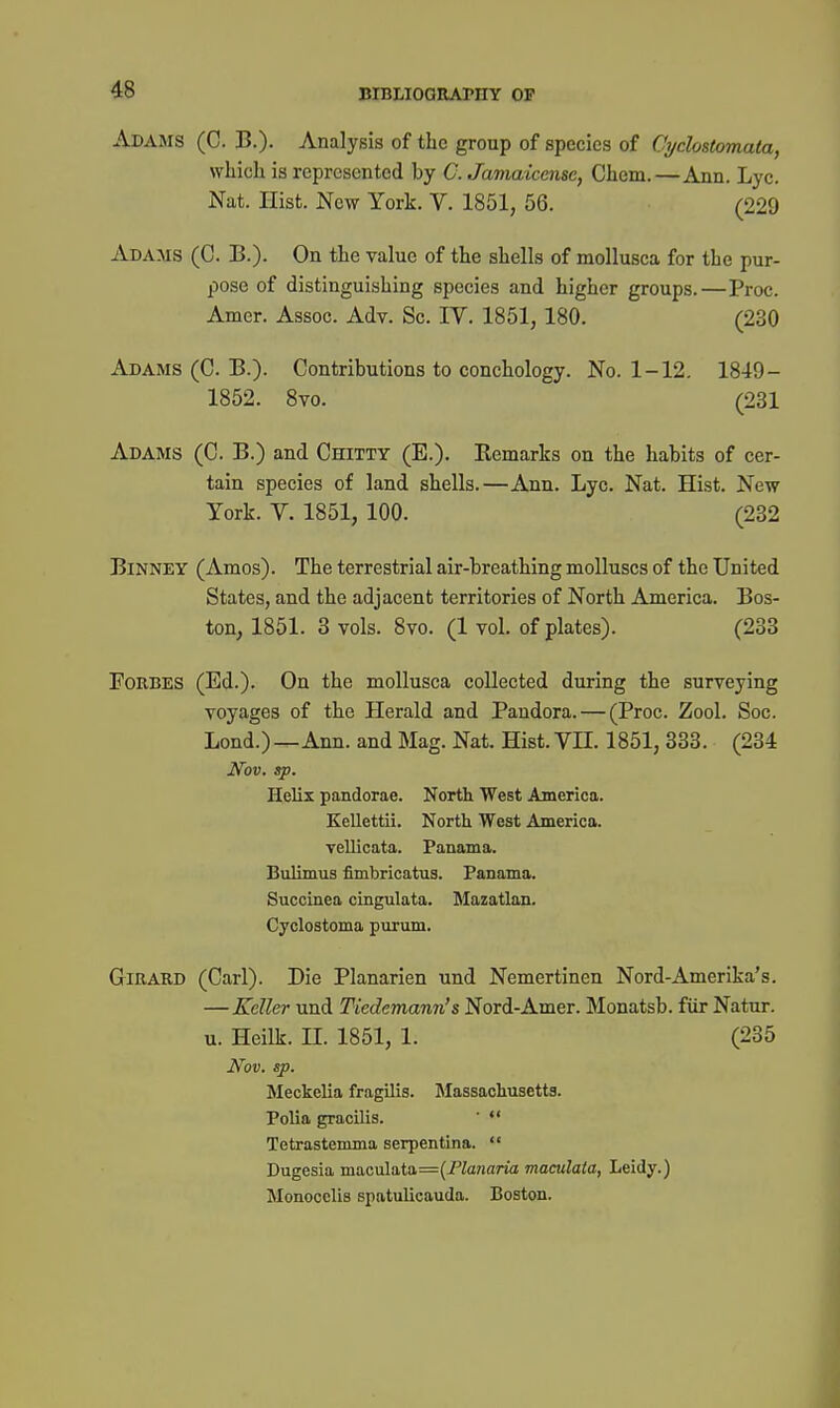 Adams (C. B.)- Analysis of the group of species of Cyclostomata, whicli is represented by C. Jamaicensc, Chem.—Ann. Lyc. Nat. Hist. New York. V. 1851, 56. (229 Adams (C. B.). On tlie value of the shells of mollusca for the pur- pose of distinguishing species and higher groups.—Proc. Amer. Assoc. Adv. Sc. IV. 1851, 180. (230 Adams (C. B.). Contributions to conchology. No. 1-12. 1849- 1852. 8vo. (231 Adams (C. B.) and Chitty (E.). Kemarks on the habits of cer- tain species of land shells.—Ann. Lyc. Nat. Hist. New York. V. 1851, 100. (232 BiNNEY (Amos). The terrestrial air-breathing molluscs of the United States, and the adjacent territories of North America. Bos- ton, 1851. 3 vols. 8vo. (1 vol. of plates). (233 Forbes (Ed.). On the mollusca collected during the surveying voyages of the Herald and Pandora. — (Proc. Zool. Soc. Lond.)—Ann. and Mag. Nat. Hist. VH. 1851, 333. (234 Nov. sp. Helix pandorae. North West America. Kellettii. North West America. vellicata. Panama. Bulimus fimbricatus. Panama. Succinea cingulata. Mazatlan. Cyclostoma purum. GiRARD (Carl). Die Planarien und Nemertinen Nord-Amerika's. —Keller und Tiedemann's Nord-Amer. Monatsb. fiir Natur. u. Heilk. II. 1851, 1. (285 Nov. sp. Meckelia fragilis. Massachusetts. Polia gracilis. '  Tetrastemma serpentina.  Dugesia maculata=(i%?iano maculaia, Leidy.) Monocelis spatulicauda. Boston. J