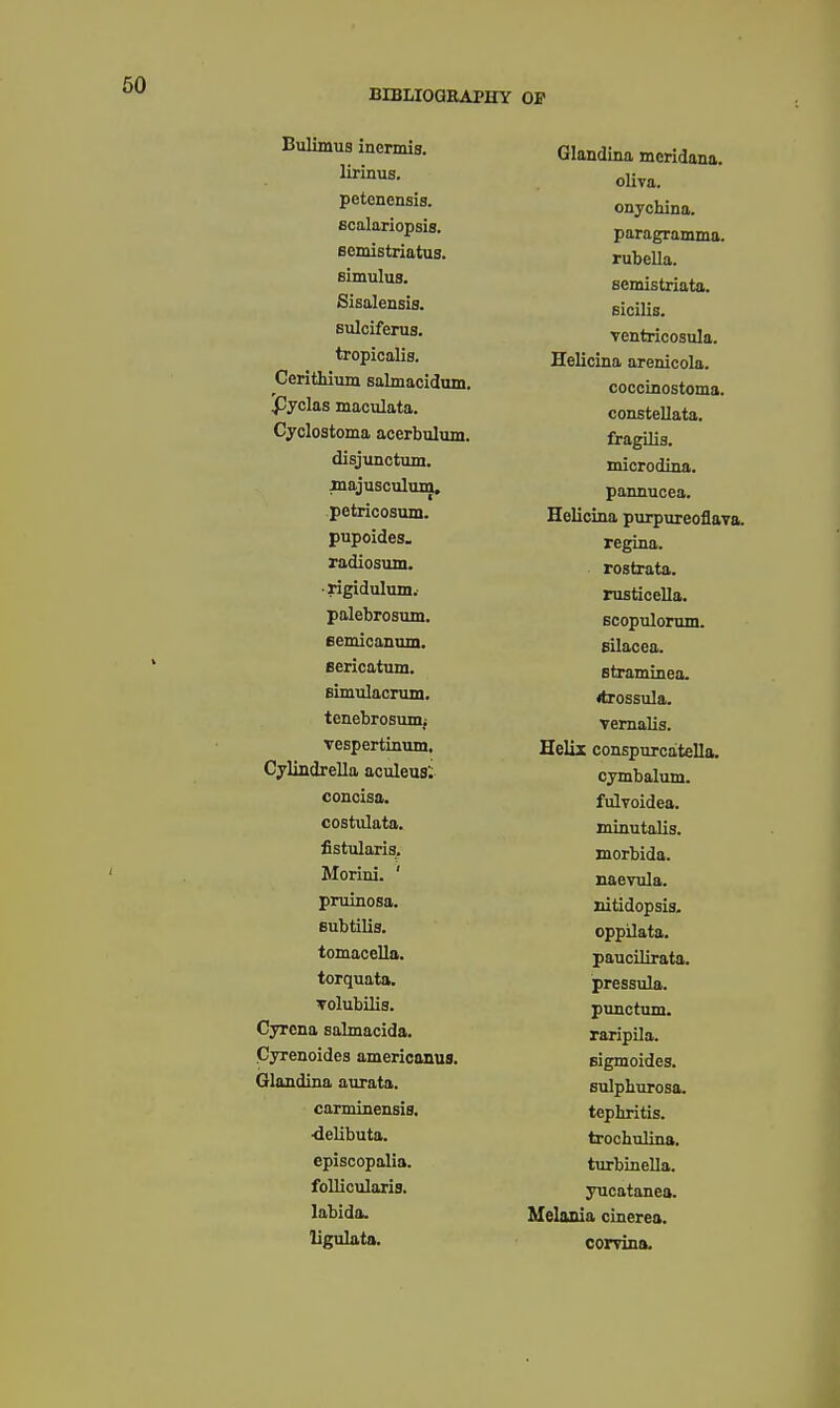 Bulimus inermia. lirinus. petcnensis. Bcalariopsis. scmistriatuB. simulus. Sisalensis. Bulciferus. tropicalis. Cerithium salmacidum. Jjyclas maculata. Cyclostoma acerbulum. disjunotum. inajusculum, petricosum. pupoides. radiosum. ■ rigidulum.' palebrosum. eemicanum. sericatum. Bimulacrum. tenebrosunii veBpertinuin, Cylindrella aculeus; concisa. costiilata. fistularis. Morixd. ' pruinosa. subtilis. tomacella. torquata. Tolubilis. Cyrcna salmacida. Cyrenoides americanus, Glandina aurata. caminensis. ■delibuta. episcopalia. follicularis. labida. ligulata. Glandina mcridana. oliva. onychina. paragramma. rubella, semistriata. Bicilis. ventricosula. Helicina arenicola. coccinostoma. consteUata. fragilis. miorodina. pannucea. Helicina piirpureoflava. regina. rostrata. rusticella. Bcopulorum. Gilacea. Btraminea. itrossula. vemaUs. Helix conspurcatella, cymbalum. fulvoidea. minutalis. morbida. naevula. nitidopsia. oppilata. paucilirata. pressula. punctum. raripila. Eigmoides. sulphurosa. tephritis. trochulina. turbineUa. jTicatanea. Melonia cinerea. corvina.